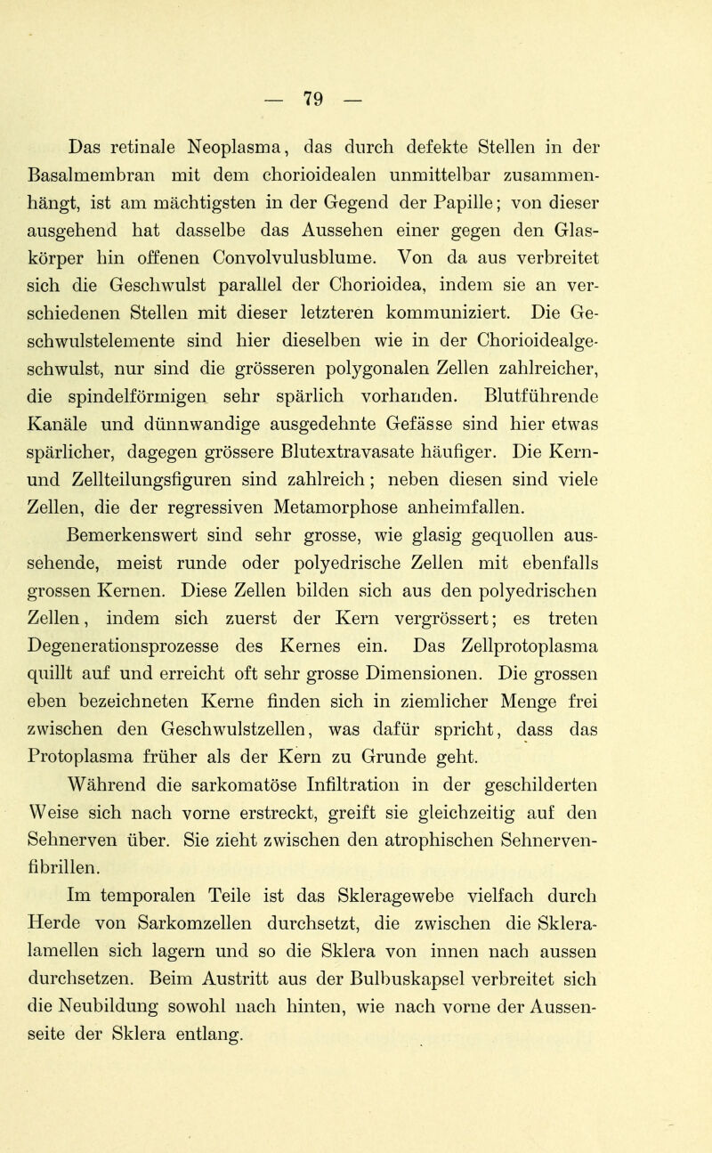 Das retinale Neoplasma, das durch defekte Stellen in der Basalmembran mit dem chorioidealen unmittelbar zusammen- hängt, ist am mächtigsten in der Gegend der Papille; von dieser ausgehend hat dasselbe das Aussehen einer gegen den Glas- körper hin offenen Convolvulusblume. Von da aus verbreitet sich die Geschwulst parallel der Chorioidea, indem sie an ver- schiedenen Stellen mit dieser letzteren kommuniziert. Die Ge- schwulstelemente sind hier dieselben wie in der Chorioidealge- schwulst, nur sind die grösseren polygonalen Zellen zahlreicher, die spindelförmigen sehr spärlich vorhanden. Blutführende Kanäle und dünnwandige ausgedehnte Gefässe sind hier etwas spärlicher, dagegen grössere Blutextravasate häufiger. Die Kern- und Zellteilungsfiguren sind zahlreich; neben diesen sind viele Zellen, die der regressiven Metamorphose anheimfallen. Bemerkenswert sind sehr grosse, wie glasig gequollen aus- sehende, meist runde oder polyedrische Zellen mit ebenfalls grossen Kernen. Diese Zellen bilden sich aus den polyedrischen Zellen, indem sich zuerst der Kern vergrössert; es treten Degenerationsprozesse des Kernes ein. Das Zellprotoplasma quillt auf und erreicht oft sehr grosse Dimensionen. Die grossen eben bezeichneten Kerne finden sich in ziemlicher Menge frei zwischen den Geschwulstzellen, was dafür spricht, dass das Protoplasma früher als der Kern zu Grunde geht. Während die sarkomatöse Infiltration in der geschilderten Weise sich nach vorne erstreckt, greift sie gleichzeitig auf den Sehnerven über. Sie zieht zwischen den atrophischen Sehnerven- fibrillen. Im temporalen Teile ist das Skleragewebe vielfach durch Herde von Sarkomzellen durchsetzt, die zwischen die Sklera- lamellen sich lagern und so die Sklera von innen nach aussen durchsetzen. Beim Austritt aus der Bulbuskapsel verbreitet sich die Neubildung sowohl nach hinten, wie nach vorne der Aussen- seite der Sklera entlang.