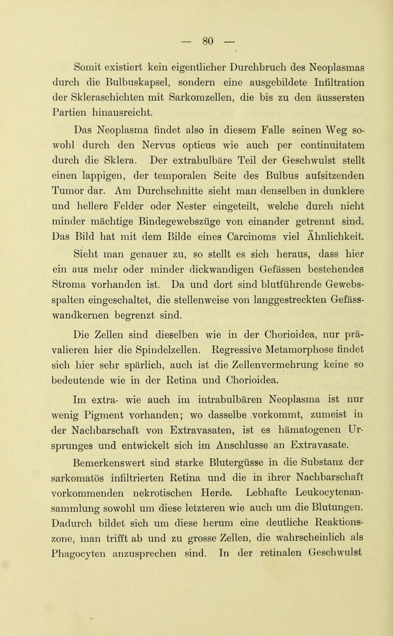 Somit existiert kein eigentlicher Durchbruch des Neoplasmas durch die Bulbuskapsel, sondern eine ausgebildete Infiltration der Skleraschichten mit Sarkomzellen, die bis zu den äussersten Partien hinausreicht. Das Neoplasma findet also in diesem Falle seinen Weg so- wohl durch den Nervus opticus wie auch per continuitatem durch die Sklera. Der extrabulbäre Teil der Geschwulst stellt einen lappigen, der temporalen Seite des Bulbus aufsitzenden Tumor dar. Am Durchschnitte sieht man denselben in dunklere und hellere Felder oder Nester eingeteilt, welche durch nicht minder mächtige Bindegewebszüge von einander getrennt sind. Das Bild hat mit dem Bilde eines Carcinoms viel Ähnlichkeit. Sieht man genauer zu, so stellt es sich heraus, dass hier ein aus mehr oder minder dickwandigen Gefässen bestehendes Stroma vorhanden ist. Da und dort sind blutführende Gewebs- spalten eingeschaltet, die stellenweise von langgestreckten Gefäss- wandkernen begrenzt sind. Die Zellen sind dieselben wie in der Chorioidea, nur prä- valieren hier die Spindelzellen. Regressive Metamorphose findet sich hier sehr spärlich, auch ist die Zellenvermehrung keine so bedeutende wie in der Retina und Chorioidea. Im extra- wie auch im intrabulbären Neoplasma ist nur wenig Pigment vorhanden; wo dasselbe vorkommt, zumeist in der Nachbarschaft von Extravasaten, ist es hämatogenen Ur- sprunges und entwickelt sich im Anschlüsse an Extravasate. Bemerkenswert sind starke Blutergüsse in die Substanz der sarkomatös infiltrierten Retina und die in ihrer Nachbarschaft vorkommenden nekrotischen Herde. Lebhafte Leukocytenan- sammlung sowohl um diese letzteren wie auch um die Blutungen. Dadurch bildet sich um diese herum eine deuthche Reaktions- zone, man trifft ab und zu grosse Zellen, die wahrscheinlich als Phagocyten anzusprechen sind. In der retinalen Geschwulst