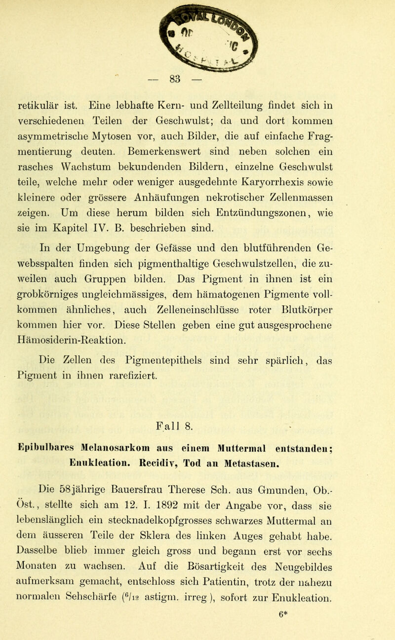 retikulär ist. Eine lebhafte Kern- und Zellteilung findet sich in verschiedenen Teilen der Geschwulst; da und dort kommen asymmetrische Mytosen vor, auch Bilder, die auf einfache Frag- mentierung deuten. Bemerkenswert sind neben solchen ein rasches Wachstum bekundenden Bildern, einzelne Geschwulst teile, welche mehr oder weniger ausgedehnte Karyorrhexis sowie kleinere oder grössere Anhäufungen nekrotischer Zellenmassen zeigen. Um diese herum bilden sich Entzündungszonen, wie sie im Kapitel IV. B. beschrieben sind. In der Umgebung der Gefässe und den blutführenden Ge- websspalten finden sich pigmenthaltige Geschwulstzellen, die zu- w^eilen auch Gruppen bilden. Das Pigment in ihnen ist ein grobkörniges ungleichmässiges, dem hämatogenen Pigmente voll- kommen ähnliches, auch Zelleneinschlüsse roter Blutkörper kommen hier vor. Diese Stellen geben eine gut ausgesprochene H ämosiderin-Reaktion. Die Zellen des Pigmentepithels sind sehr spärlich, das Pigment in ihnen rarefiziert. Fall 8. Epibulbares Melaiiosarkom aus einem Muttermal entstanden; Enukleation. Recidiv, Tod an Metastasen. Die 58jährige Bauersfrau Therese Sch. aus Gmunden, Ob.- Öst., stellte sich am 12. I. 1892 mit der Angabe vor, dass sie lebenslänglich ein stecknadelkopfgrosses schwarzes Muttermal an dem äusseren Teile der Sklera des linken Auges gehabt habe. Dasselbe blieb immer gleich gross und begann erst vor sechs Monaten zu wachsen. Auf die Bösartigkeit des Neugebildes aufmerksam gemacht, entschloss sich Patientin, trotz der nahezu normalen Sehschärfe (^li?. astigm. irreg), sofort zur Enukleation. 6*