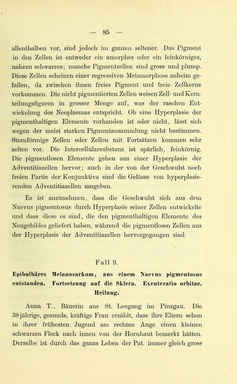 allenthalben vor, sind jedoch im ganzen seltener. Das Pigment in den Zellen ist entweder ein amorphes oder ein feinkörniges, nahezu schwarzes; manche Pigmentzellen sind gross und plump. Diese Zellen scheinen einer regressiven Metamorphose anheim ge- fallen, da zwischen ihnen freies Pigment und freie Zellkerne vorkommen. Die nicht pigmentierten Zellen weisen Zell- und Kern- teilungsfiguren in grosser Menge auf, was der raschen Ent- wickelung des Neoplasmas entspricht. Ob eine Hyperplasie der pigmenthaltigen Elemente vorhanden ist oder nicht, lässt sich wegen der meist starken Pigmentansammlung nicht bestimmen. Sternförmige Zellen oder Zellen mit Fortsätzen kommen sehr selten vor. Die Intercellularsubstanz ist spärlich, feinkörnig. Die pigmentlosen Elemente gehen aus einer Hyperplasie der Adventitiazellen hervor; auch in der von der Geschwulst noch freien Partie der Konjunktiva sind die Gefässe von hyperplasie- renden Adventitiazellen umgeben. Es ist anzunehmen, dass die Geschwulst sich aus dem Naevus pigmentosus durch Hyperplasie seiner Zellen entwickelte und dass diese es sind, die den pigmenthaltigen Elemente des Neugebildes geliefert haben, während die pigmentlosen Zellen aus der Hyperplasie der Adventitiazellen hervorgegangen sind. Fall 9. Epibulbäres Melanosarkom, aus einem Naevus pigmentosus entstanden. Fortsetzung auf die Sklera. Exenteratio orlbitae. Heilung. Anna T., Bäuerin aus St. Leogang im Pinzgau. Die 38 jährige, gesunde, kräftige Frau erzählt, dass ihre Eltern schon in ihrer frühesten Jugend am rechten Auge einen kleinen schwarzen Fleck nach innen von der Hornhaut bemerkt hätten. Derselbe ist durch das ganze Leben der Pat. immer gleich gross