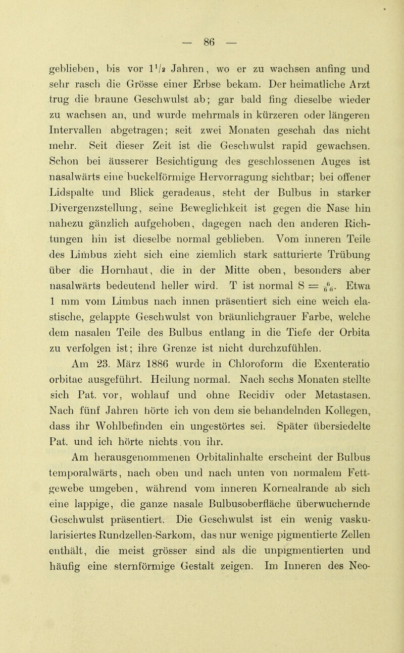 geblieben, bis vor VI2 Jahren, wo er zu wachsen anfing und sehr rasch die Grösse einer Erbse bekam. Der heimatliche Arzt trug die braune Geschwulst ab; gar bald fing dieselbe wieder zu wachsen an, und wurde mehrmals in kürzeren oder längeren Intervallen abgetragen; seit zwei Monaten geschah das nicht mehr. Seit dieser Zeit ist die Geschwulst rapid gewachsen. Schon bei äusserer Besichtigung des geschlossenen Auges ist nasalwärts eine buckeiförmige Hervorragung sichtbar; bei offener Lidspalte und Blick geradeaus, steht der Bulbus in starker .Divergenzstellung, seine Beweglichkeit ist gegen die Nase hin nahezu gänzhch aufgehoben, dagegen nach den anderen Rich- tungen hin ist dieselbe normal gebheben. Vom inneren Teile des Limbus zieht sich eine ziemlich stark satturierte Trübung über die Hornhaut, die in der Mitte oben, besonders aber nasal wärts bedeutend heller wird. T ist normal S = q%. Etwa 1 mm vom Limbus nach innen präsentiert sich eine weich ela- stische, gelappte Geschwulst von bräunlichgrauer Farbe, welche dem nasalen Teile des Bulbus entlang in die Tiefe der Orbita zu verfolgen ist; ihre Grenze ist nicht durchzufühlen. Am 23. März 1886 wurde in Chloroform die Exenteratio orbitae ausgeführt. Heilung normal. Nach sechs Monaten stellte sich Fat. vor, wohlauf und ohne Fecidiv oder Metastasen. Nach fünf Jahren hörte ich von dem sie behandelnden Kollegen, dass ihr Wohlbefinden ein ungestörtes sei. Später übersiedelte Fat. und ich hörte nichts, von ihr. Am herausgenommenen Orbitahnhalte erscheint der Bulbus temporalwärts, nach oben und nach unten von normalem Fett- gewebe umgeben, während vom inneren Kornealrande ab sich eine lappige, die ganze nasale Bulbusoberfläche überwuchernde Geschwulst präsentiert.- Die Geschwulst ist ein wenig vasku- larisiertes Rundzellen-Sarkom, das nur wenige pigmentierte Zellen enthält, die meist grösser sind als die unpigmentierten und häufig eine sternförmige Gestalt zeigen. Im Inneren des Neo-