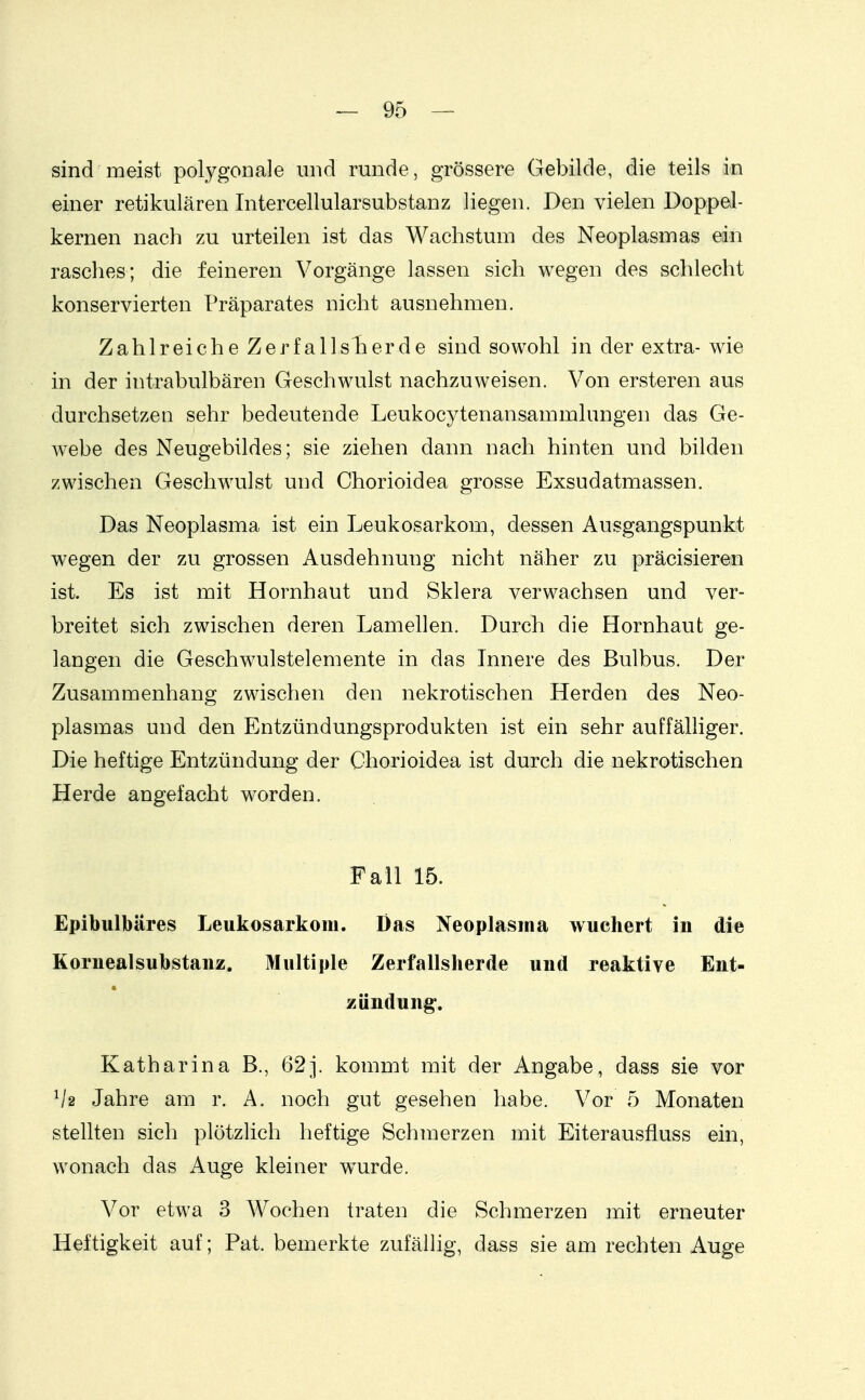 sind meist polygonale und runde, grössere Gebilde, die teils in einer retikulären Intercellularsubstanz liegen. Den vielen Doppel- kernen nach zu urteilen ist das Wachstum des Neoplasmas ein rasches; die feineren Vorgänge lassen sich wegen des schlecht konservierten Präparates nicht ausnehmen. Zahlreiche Zerfalls her de sind sowohl in der extra- wie in der intrabulbären Geschwulst nachzuweisen. Von ersteren aus durchsetzen sehr bedeutende Leukocytenansammlungen das Ge- webe des Neugebildes; sie ziehen dann nach hinten und bilden zwischen Geschwulst und Chorioidea grosse Exsudatmassen. Das Neoplasma ist ein Leukosarkom, dessen Ausgangspunkt wegen der zu grossen Ausdehnung nicht näher zu präcisieren ist. Es ist mit Hornhaut und Sklera verwachsen und ver- breitet sich zwischen deren Lamellen. Durch die Hornhaut ge- langen die Geschwulstelemente in das Innere des Bulbus. Der Zusammenhang zwischen den nekrotischen Herden des Neo- plasmas und den Entzündungsprodukten ist ein sehr auffälliger. Die heftige Entzündung der Chorioidea ist durch die nekrotischen Herde angefacht worden. Fall 15. Epibulbäres Leukosarkom. Das Neoplasma wuchert in die Koruealsubstanz. Multiple Zerfallsherde und reaktive Ent- zündung. Katharina B., 62j. kommt mit der Angabe, dass sie vor Va Jahre am r. A. noch gut gesehen habe. Vor 5 Monaten stellten sich plötzlich heftige Schmerzen mit Eiterausfluss ein, wonach das Auge kleiner wurde. Vor etwa 3 Wochen traten die Schmerzen mit erneuter Heftigkeit auf; Pat. bemerkte zufällig, dass sie am rechten Auge