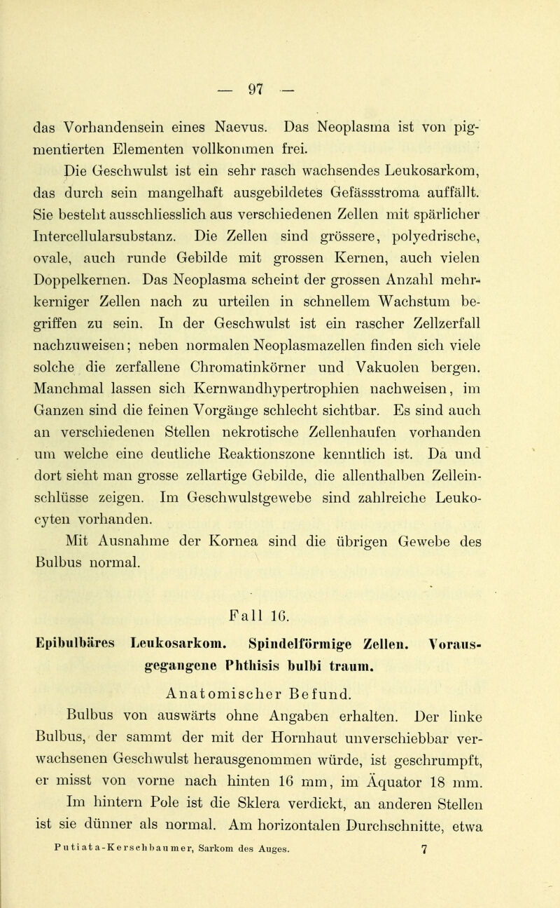 das Vorhandensein eines Naevus. Das Neoplasma ist von pig- mentierten Elementen vollkommen frei. Die Geschwulst ist ein sehr rasch wachsendes Leukosarkom, das durch sein mangelhaft ausgebildetes Gefässstroma auffällt. Sie besteht ausschliesslich aus verschiedenen Zellen mit spärlicher Intercellularsubstanz. Die Zellen sind grössere, polyedrische, ovale, auch runde Gebilde mit grossen Kernen, auch vielen Doppelkernen. Das Neoplasma scheint der grossen Anzahl mehr- kerniger Zellen nach zu urteilen in schnellem Wachstum be- griffen zu sein. In der Geschwulst ist ein rascher Zellzerfall nachzuweisen; neben normalen Neoplasmazellen finden sich viele solche die zerfallene Chromatinkörner und Vakuolen bergen. Manchmal lassen sich Kernwandhypertrophien nachweisen, im Ganzen sind die feinen Vorgänge schlecht sichtbar. Es sind auch an verschiedenen Stellen nekrotische Zellenhaufen vorhanden um welche eine deutliche Reaktionszone kenntlich ist. Da und dort sieht man grosse zellartige Gebilde, die allenthalben Zellein- schlüsse zeigen. Im Geschwulstgewebe sind zahlreiche Leuko- cyten vorhanden. Mit Ausnahme der Kornea sind die übrigen Gewebe des Bulbus normal. Eall 16. Epibulbäres Leukosarkom. Spindelförmige Zellen. Toraus- gegangene Phthisis bulbi träum. Anatomischer Befund. Bulbus von auswärts ohne Angaben erhalten. Der linke Bulbus, der sammt der mit der Hornhaut unverschiebbar ver- wachsenen Geschwulst herausgenommen würde, ist geschrumpft, er misst von vorne nach hinten 16 mm, im Äquator 18 mm. Im hintern Pole ist die Sklera verdickt, an anderen Stellen ist sie dünner als normal. Am horizontalen Durchschnitte, etwa Putiata-Kersehbaumer, Sarkom des Auges. 7