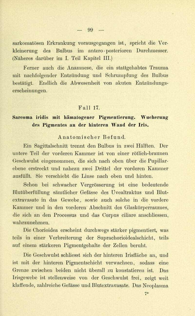 sarkomatösen Erkrankung vorausgegangen ist, spricht die Ver- kleinerung des Bulbus im antero-posterioren Durchmesser. (Näheres darüber im I. Teil Kapitel III.) Ferner auch die Anamnese, die ein stattgehabtes Trauma mit nachfolgender Entzündung und Schrumpfung des Bulbus bestätigt. Endlich die Abwesenheit von akuten Entzündungs- erscheinungen. Fall 17. Sarcoma iridis mit hämatogener Pigmenti er ung. Wucherung des Pigmentes an der hinteren Wand der Iris. Anatomischer Befund. Ein Sagittalschnitt trennt den Bulbus in zwei Hälften. Der untere Teil der vorderen Kammer ist von einer rötlich-braunen Geschwulst eingenommen, die sich nach oben über die Pupillar- ebene erstreckt und nahezu zwei Drittel der vorderen Kammer ausfüllt. Sie verschiebt die Linse nach oben und hinten. Schon bei schwacher Vergrösserung ist eine bedeutende Blutüberfüllung sämtlicher Gefässe des Uvealtraktus und Blut- extravasate in das Gewebe, sowie auch solche in die vordere Kammer und in den vorderen Abschnitt des Glaskörperraumes, die sich an den Processus und das Corpus cihare auschliessen, wahrzunehmen. Die Chorioidea erscheint durchwegs stärker pigmentiert, was teils in einer Verbreiterung der Suprachorioidealschicht, teils auf einem stärkeren Pigmentgehalte der Zellen beruht. Die Geschwulst schliesst sich der hinteren Irisfläche an, und ist mit der hinteren Pigmentschicht verwachsen, sodass eine Grenze zwischen beiden nicht überall zu konstatieren ist. Das Irisgewebe ist stellenweise von der Geschwulst frei, zeigt weit klaffende, zahlreiche Gefässe und Blutextravasate. Das Neoplasma 7*