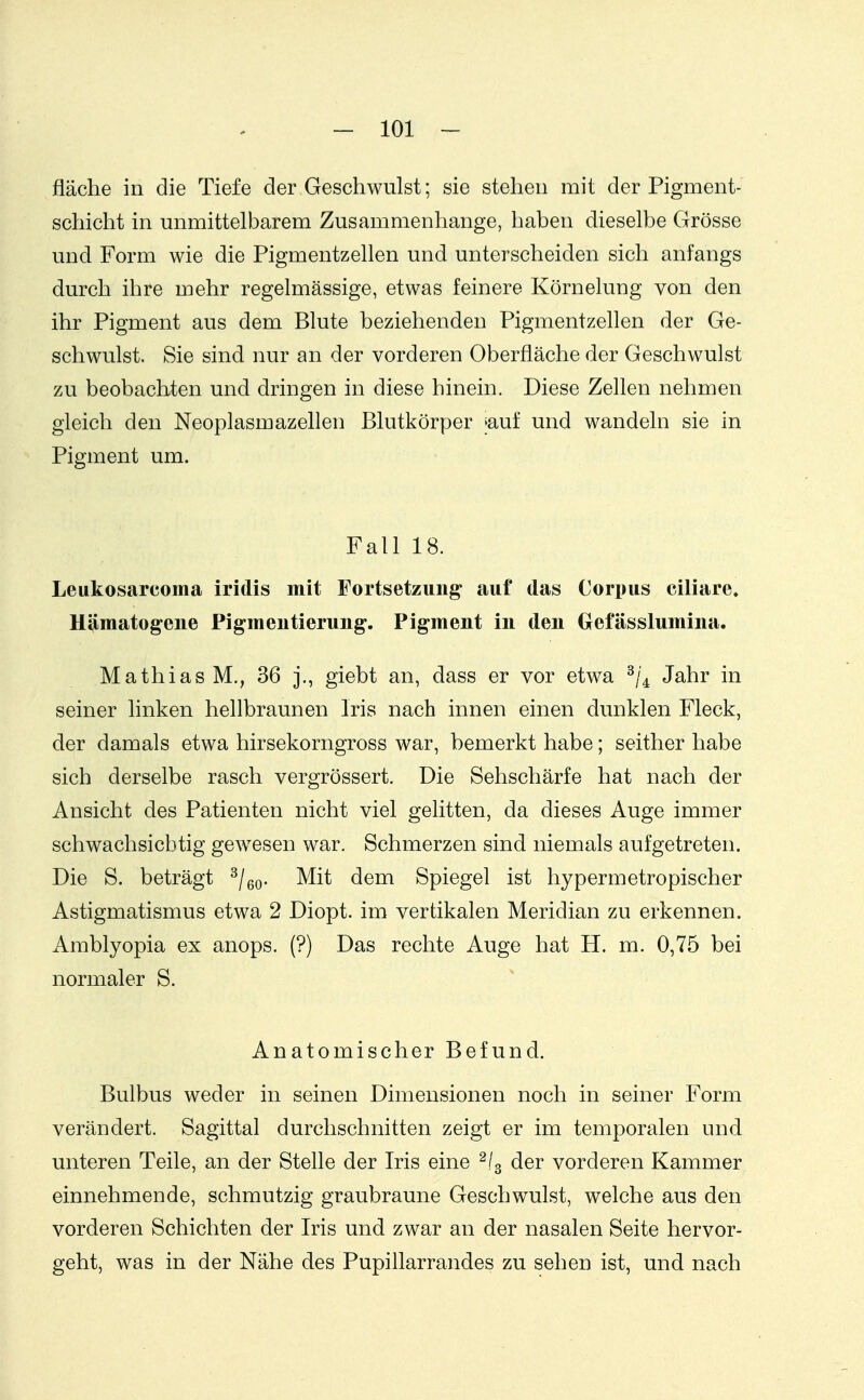 fläche in die Tiefe der Geschwulst; sie stehen mit der Pigment- schicht in unmittelbarem Zusammenhange, haben dieselbe Grösse und Form wie die Pigmentzellen und unterscheiden sich anfangs durch ihre mehr regelmässige, etwas feinere Körnelung von den ihr Pigment aus dem Blute beziehenden Pigmentzellen der Ge- schwulst, Sie sind nur an der vorderen Oberfläche der Geschwulst zu beobachten und dringen in diese hinein. Diese Zellen nehmen gleich den Neoplasmazellen Blutkörper jauf und wandeln sie in Pigment um. Fall 18. Leukosarcoma iridis mit Fortsetzung auf das Corpus ciliare» Hämatogeiie Pigmeutierung. Pigment in den Gefässlumina. Mathias M., 36 j., giebt an, dass er vor etwa Jahr in seiner linken hellbraunen Iris nach innen einen dunklen Fleck, der damals etwa hirsekorngross war, bemerkt habe; seither habe sich derselbe rasch vergrössert. Die Sehschärfe hat nach der Ansicht des Patienten nicht viel gelitten, da dieses Auge immer schwachsicbtig gewesen war. Schmerzen sind niemals aufgetreten. Die S. beträgt ^/eo- Mit dem Spiegel ist hypermetropischer Astigmatismus etwa 2 Diopt. im vertikalen Meridian zu erkennen. Amblyopia ex anops. (?) Das rechte Auge hat H. m. 0,75 bei normaler S. Anatomischer Befund. Bulbus weder in seinen Dimensionen noch in seiner Form verändert. Sagittal durchschnitten zeigt er im temporalen und unteren Teile, an der Stelle der Iris eine ^/g der vorderen Kammer einnehmende, schmutzig graubraune Geschwulst, welche aus den vorderen Schichten der Iris und zwar an der nasalen Seite hervor- geht, was in der Nähe des Pupillarrandes zu sehen ist, und nach