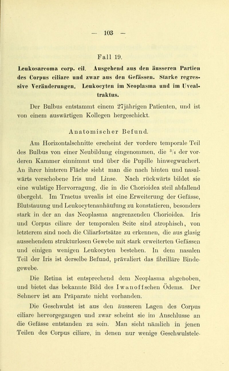 Fall 19. Leukosarcoma corp. eil. Ausgehend aus den äusseren Partien des Corpus ciliare und zwar aus den Oefässen. Starke regres- sive Veränderungen. Leukocyten im Neoplasma und im Uveal- traktus. Der Bulbus entstammt einem 27jährigen Patienten, und ist von einem auswärtigen Kollegen hergeschickt. Anatomischer Befund. Am Horizontalschnitte erscheint der vordere temporale Teil des Bulbus von einer Neubildung eingenommen, die der vor- deren Kammer einnimmt und über die Pupille hinwegwuchert. An ihrer hinteren Fläche sieht man die nach hinten und nasal- wärts verschobene Iris und Linse. Nach rückwärts bildet sie eine wulstige Hervorragung, die in die Chorioidea steil abfallend übergeht. Im Tractus uvealis ist eine Erweiterung der Gefässe, Blutstauung und Leukocytenanhäufung zu konstatieren, besonders stark in der an das Neoplasma angrenzenden Chorioidea. Iris und Corpus ciliare der temporalen Seite sind atrophisch, von letzterem sind noch die Ciliarfortsätze zu erkennen, die aus glasig aussehendem strukturlosen Gewebe mit stark erweiterten Gefässen und einigen wenigen Leukocyten bestehen. In dem nasalen Teil der Iris ist derselbe Befund, pravaliert das fibrilläre Binde- gewebe. Die Retina ist entsprechend dem Neoplasma abgehoben, und bietet das bekannte Bild des Iwanoff sehen Odems. Der Sehnerv ist am Präparate nicht vorhanden. Die Geschwulst ist aus den äusseren Lagen des Corpus ciliare hervorgegangen und zwar scheint sie im Anschlüsse an die Gefässe entstanden zu sein. Man sieht nämlich in jenen Teilen des Corpus cihare, in denen nur wenige Geschwulstele-