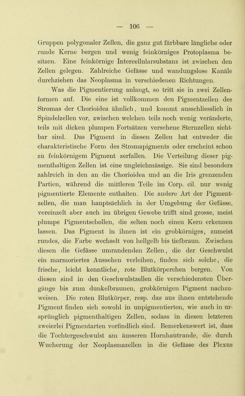 Gruppen polygonaler Zellen, die ganz gut färbbare längliche oder runde Kerne bergen und wenig feinkörniges Protoplasma be- sitzen. Eine feinkörnige IntercellularSubstanz ist zwischen den Zellen gelegen. Zahlreiche Gefässe und wandungslose Kanäle durchziehen das Neoplasma in verschiedenen Richtungen. Was die Pigmentierung anlangt, so tritt sie in zwei Zellen- formen auf. Die eine ist vollkommen den Pigmentzellen des Stromas der Chorioidea ähnlich, und kommt ausschliesslich in Spindelzellen vor, zwischen welchen teils noch wenig veränderte, teils mit dicken plumpen Fortsätzen versehene Sternzellen sicht- bar sind. Das Pigment in diesen Zellen hat entweder die charakteristische Form des Stromapigments oder erscheint schon zu feinkörnigem Pigment zerfallen. Die Verteilung dieser pig- menthaltigen Zellen ist eine ungleichmässige. Sie sind besonders zahlreich in den an die Chorioidea und an die Iris grenzenden Partien, während die mittleren Teile im Corp. eil. nur wenig pigmentierte Elemente enthalten. Die andere Art der Pigment- zellen, die man hauptsächlich in der Umgebung der Gefässe, vereinzelt aber auch im übrigen Gewebe trifft sind grosse, meist plumpe Pigmentschollen, die selten noch einen Kern erkennen lassen. Das Pigment in ihnen ist ein grobkörniges, zumeist rundes, die Farbe wechselt von hellgelb bis tiefbraun. Zwischen diesen die Gefässe umrandenden Zellen, die der Geschwulst ein marmoriertes Aussehen verleihen, finden sich solche, die frische, leicht kenntliche, rote Blutkörperchen bergen. Von diesen sind in den Geschwulstzellen die verschiedensten Uber- gänge bis zum dunkelbraunen, grobkörnigen Pigment nachzu- weisen. Die roten ßlutkörper, resp. das aus ihnen entstehende Pigment finden sich sowohl in unpigmentierten, wie auch in ur- sprünglich pigmenthaltigen Zellen, sodass in diesen letzteren zweierlei Pigmentarten vorfindlich sind. Bemerkenswert ist, dass die Tochtergeschwulst am äusseren Hornhautrande, die durch Wucherung der Neoplasmazellen in die Gefässe des Plexus