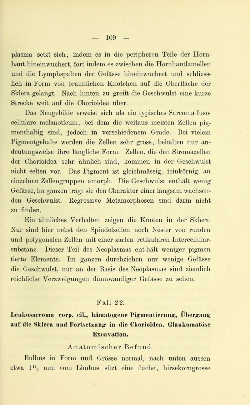 plasma setzt sich, indem es in die peripheren Teile der Horn- haut hineinwuchert, fort indem es zwischen die Hornhautlamellen und die Lymphspalten der Gefässe hineinwuchert und schliess- lich in Form von bräunlichen Knötchen auf die Oberfläche der Sklera gelangt. Nach hinten zu greift die Geschwulst eine kurze Strecke weit auf die Chorioidea über. Das Neugebilde erweist sich als ein typisches Sarcoma fuso- cellulare melanoticum, bei dem die weitaus meisten Zellen pig- menthaltig sind, jedoch in verschiedenem Grade. Bei vielem Pigmentgehalte werden die Zellen sehr gross, behalten nur an- deutungsweise ihre längliche Form. Zellen, die den Stromazellen der Chorioidea sehr ähnlich sind, kommen in der Geschwulst nicht selten vor. Das Pigment ist gleichmässig, feinkörnig, an einzelnen Zellengruppen amorph. Die Geschwulst enthält wenig Gefässe, im ganzen trägt sie den Charakter einer langsam wachsen- den Geschwulst. Regressive Metamorphosen sind darin nicht zu finden. Ein ähnliches Verhalten zeigen die Knoten in der Sklera. Nur sind hier nebst den Spindelzellen noch Nester von runden und polygonalen Zellen mit einer zarten retikulären Intercellular- substanz. Dieser Teil des Neoplasmas enthält weniger pigmen tierte Elemente. Im ganzen durchziehen nur wenige Gefässe die Geschwulst, nur an der Basis des Neoplasmas sind ziemlich reichliche Verzweigungen dünnwandiger Gefässe zu sehen. Fall 22. Leukosareoma corp. eil., hämatogene Pigmentierung, Ülbergang' auf die Sklera und Fortsetzung in die Cliorioidea. Grlaukomatöse Excavation. Anatomischer Befund. Bulbus in Form und Grösse normal, nach unten aussen etwa IV2 nun vom Limbus sitzt eine flache-, hirsekorngrosse '0