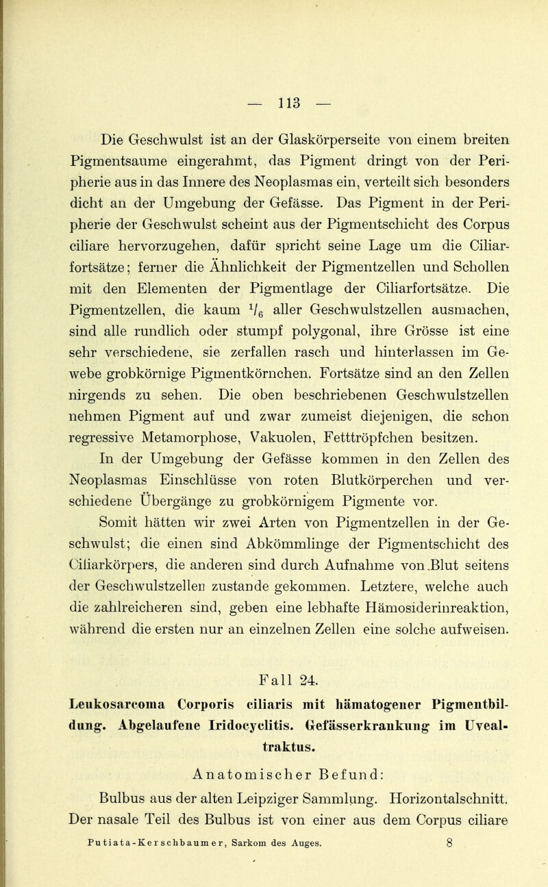 Die Geschwulst ist an der Glaskörperseite von einem breiten Pigmentsaume eingerahmt, das Pigment dringt von der Peri- pherie aus in das Innere des Neoplasmas ein, verteilt sich besonders dicht an der Umgebung der Gefässe. Das Pigment in der Peri- pherie der Geschwulst scheint aus der Pigmentschicht des Corpus cihare hervorzugehen, dafür spricht seine Lage um die Ciliar- fortsätze; ferner die Ähnlichkeit der Pigmentzellen und Schollen mit den Elementen der Pigmentlage der Ciliarfortsätze. Die Pigmentzellen, die kaum Ve aller Geschwulstzellen ausmachen, sind alle rundlich oder stumpf polygonal, ihre Grösse ist eine sehr verschiedene, sie zerfallen rasch und hinterlassen im Ge- webe grobkörnige Pigmentkörnchen. Fortsätze sind an den Zellen nirgends zu sehen. Die oben beschriebenen Geschwulstzellen nehmen Pigment auf und zwar zumeist diejenigen, die schon regressive Metamorphose, Vakuolen, Fetttröpfchen besitzen. In der Umgebung der Gefässe kommen in den Zellen des Neoplasmas Einschlüsse von roten Blutkörperchen und ver- schiedene Ubergänge zu grobkörnigem Pigmente vor. Somit hätten wir zwei Arten von Pigmentzellen in der Ge- schwulst; die einen sind Abkömmlinge der Pigmentschicht des Ciliarkörpers, die anderen sind durch Aufnahme von .Blut seitens der Geschwulstzellen zustande gekommen. Letztere, welche auch die zahlreicheren sind, geben eine lebhafte Hämosiderinreaktion, während die ersten nur an einzelnen Zellen eine solche aufweisen. Fall 24. Leukosarcoma Corporis ciliaris mit hämatogeiier Pigmentbil- dung. Abgelaufene Iridocyclitis. Gefässerkrankung im üveal- traktus. Anatomischer Befund: Bulbus aus der alten Leipziger Sammlung. Horizontalschnitt. Der nasale Teil des Bulbus ist von einer aus dem Corpus ciliare Putiata-Ker schbaum er, Sarkom des Auges. 8