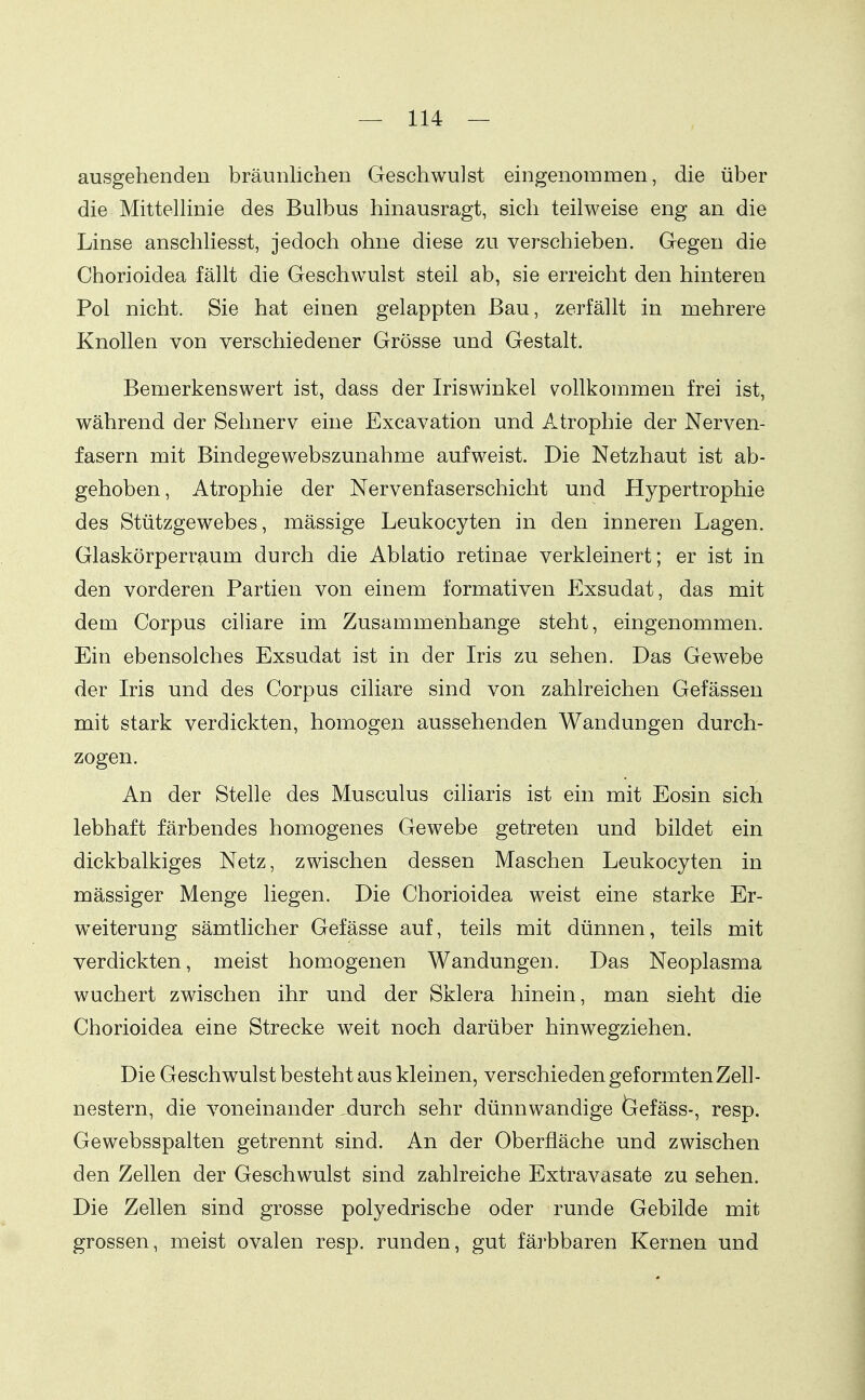 ausgehenden bräunlichen Geschwulst eingenommen, die über die MittelHnie des Bulbus hinausragt, sich teilweise eng an die Linse anschliesst, jedoch ohne diese zu verschieben. Gegen die Chorioidea fällt die Geschwulst steil ab, sie erreicht den hinteren Pol nicht. Sie hat einen gelappten Bau, zerfällt in mehrere Knollen von verschiedener Grösse und Gestalt. Bemerkenswert ist, dass der Iriswinkel vollkommen frei ist, während der Sehnerv eine Excavation und Atrophie der Nerven- fasern mit Bindegewebszunahme aufweist. Die Netzhaut ist ab- gehoben, Atrophie der Nervenfaserschicht und Hypertrophie des Stützgewebes, mässige Leukocyten in den inneren Lagen. Glaskörperraum durch die Ablatio retinae verkleinert; er ist in den vorderen Partien von einem formativen Exsudat, das mit dem Corpus ciliare im Zusammenhange steht, eingenommen. Ein ebensolches Exsudat ist in der Iris zu sehen. Das Gewebe der Iris und des Corpus ciliare sind von zahlreichen Gefässen mit stark verdickten, homogen aussehenden Wandungen durch- zogen. An der Stelle des Musculus ciharis ist ein mit Eosin sich lebhaft färbendes homogenes Gewebe getreten und bildet ein dickbalkiges Netz, zwischen dessen Maschen Leukocyten in mässiger Menge liegen. Die Chorioidea weist eine starke Er- weiterung sämtlicher Gefässe auf, teils mit dünnen, teils mit verdickten, meist homogenen Wandungen. Das Neoplasma wuchert zwischen ihr und der Sklera hinein, man sieht die Chorioidea eine Strecke weit noch darüber hinwegziehen. Die Geschwulst besteht aus kleinen, verschieden geformten Zell- nestern, die voneinander ,durch sehr dünnwandige feefäss-, resp. Gewebsspalten getrennt sind. An der Oberfläche und zwischen den Zellen der Geschwulst sind zahlreiche Extravasate zu sehen. Die Zellen sind grosse polyedrische oder runde Gebilde mit grossen, meist ovalen resp. runden, gut färbbaren Kernen und