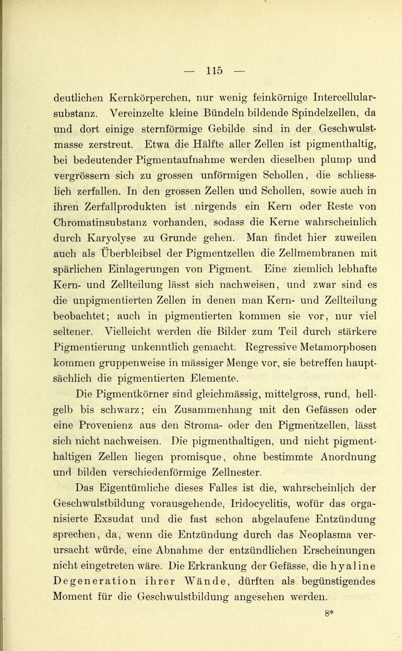 deutlichen Kernkörperchen, nur wenig feinkörnige Intercellular- substanz. Vereinzelte kleine Bündeln bildende Spindelzellen, da und dort einige sternförmige Gebilde sind in der Geschwulst- masse zerstreut. Etwa die Hälfte aller Zellen ist pigmenthaltig, bei bedeutender Pigmentaufnahme werden dieselben plump und vergrössern sich zu grossen unförmigen Schollen, die schliess- lich zerfallen. In den grossen Zellen und Schollen, sowie auch in ihren Zerfallprodukten ist nirgends ein Kern oder Reste von Chromatinsubstanz vorhanden, sodass die Kerne wahrscheinlich durch Karyolyse zu Grunde gehen. Man findet hier zuweilen auch als Überbleibsel der Pigmentzellen die Zellmembranen mit spärlichen Einlagerungen von Pigment. Eine ziemlich lebhafte Kern- und Zellteilung lässt sich nachweisen, und zwar sind es die unpigmentierten Zellen in denen man Kern- und Zellteilung beobachtet; auch in pigmentierten kommen sie vor, nur viel seltener. Vielleicht werden die Bilder zum Teil durch stärkere Pigmentierung unkenntlich gemacht. Regressive Metamorphosen kommen gruppenweise in mässiger Menge vor, sie betreffen haupt- sächlich die pigmentierten Elemente. Die Pigmentkörner sind gleichmässig, mittelgross, rund, hell- gelb bis schwarz; ein Zusammenhang mit den Gefässen oder eine Provenienz aus den Stroma- oder den Pigmehtzeilen, lässt sich nicht nachweisen. Die pigmenthaltigen, und nicht pigment- haltigen Zellen liegen promisque, ohne bestimmte Anordnung und bilden verschiedenförmige Zellnester. Das Eigentümliche dieses Ealles ist die, wahrscheinlich der Geschwulstbildung vorausgehende, Iridocyclitis, wofür das orga- nisierte Exsudat und die fast schon abgelaufene Entzündung sprechen, da, wenn die ICntzündung durch das Neoplasma ver- ursacht würde, eine Abnahme der entzündlichen Erscheinungen nicht eingetreten wäre. Die Erkrankung der Gefässe, die hyaline Degeneration ihrer Wände, dürften als begünstigendes Moment für die Geschwulstbildung angesehen werden. 8*