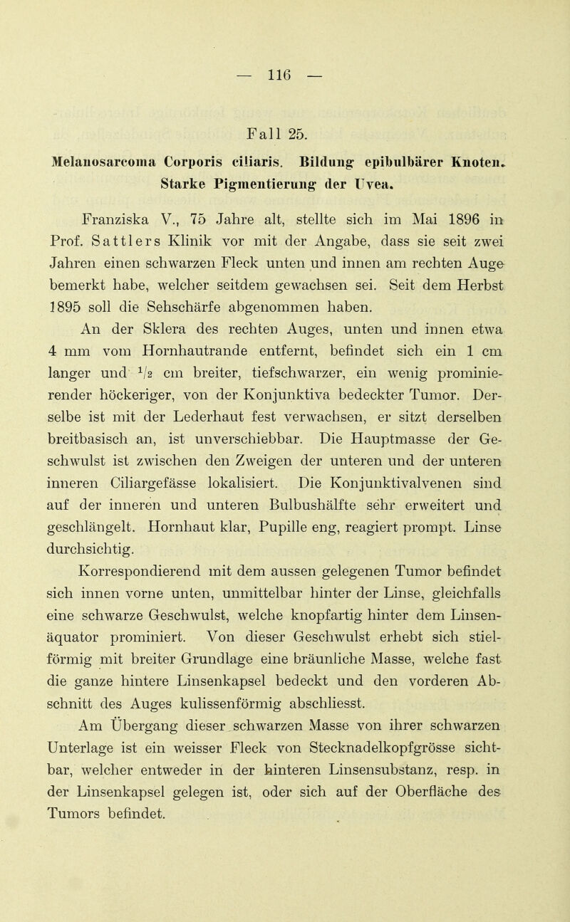 Fall 25. Melanosarcoma Corporis ciliaris. Bildung: epibulbärer Knoteiu Starke Pigmentierung der Uvea. Franziska V., 75 Jahre alt, stellte sich im Mai 1896 in Prof. Sattlers Klinik vor mit der Angabe, dass sie seit zwei Jahren einen schwarzen Fleck unten und innen am rechten Auge bemerkt habe, welcher seitdem gewachsen sei. Seit dem Herbst 1895 soll die Sehschärfe abgenommen haben. An der Sklera des rechten Auges, unten und innen etwa 4 mm vom Hornhautrande entfernt, befindet sich ein 1 cm langer und cm breiter, tief schwarzer, ein wenig prominie- render höckeriger, von der Konjunktiva bedeckter Tumor. Der- selbe ist mit der Lederhaut fest verwachsen, er sitzt derselben breitbasisch an, ist unverschiebbar. Die Hauptmasse der Ge- schwulst ist zwischen den Zweigen der unteren und der unteren inneren Ciliargefässe lokalisiert. Die Konjunktiva!venen sind auf der inneren und unteren Bulbushälfte sehr erweitert und geschlängelt. Hornhaut klar, Pupille eng, reagiert prompt. Linse durchsichtig. Korrespondierend mit dem aussen gelegenen Tumor befindet sich innen vorne unten, unmittelbar hinter der Linse, gleichfalls eine schwarze Geschwulst, welche knopfartig hinter dem Linsen- äquator prominiert. Von dieser Geschwulst erhebt sich stiel- förmig mit breiter Grundlage eine bräunliche Masse, welche fast die ganze hintere Linsenkapsel bedeckt und den vorderen Ab- schnitt des Auges kulissenförmig abschliesst. Am Übergang dieser,schwarzen Masse von ihrer schwarzen Unterlage ist ein weisser Fleck von Stecknadelkopfgrösse sicht- bar, welcher entweder in der hinteren Linsensubstanz, resp. in der Linsenkapsel gelegen ist, oder sich auf der Oberfläche des Tumors befindet.