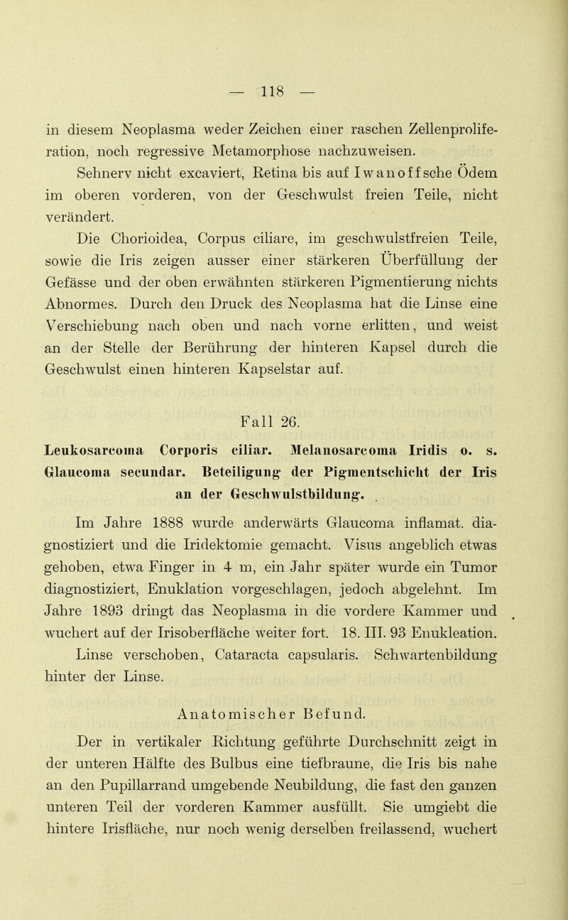 in diesem Neoplasma weder Zeichen einer raschen Zellenprolife- ration, noch regressive Metamorphose nachzuweisen. Sehnerv nicht excaviert, Retina bis auf Iwanoff sehe Ödem im oberen vorderen, von der Geschwulst freien Teile, nicht verändert. Die Chorioidea, Corpus cihare, im geschwulstfreien Teile, sowie die Iris zeigen ausser einer stärkeren Überfüllung der Gefässe und der oben erwähnten stärkeren Pigmentierung nichts Abnormes. Durch den Druck des Neoplasma hat die Linse eine Verschiebung nach oben und nach vorne erlitten, und weist an der Stelle der Berührung der hinteren Kapsel durch die Geschwulst einen hinteren Kapselstar auf. Fall 26. Leukosarcoma Corporis ciliar. Melanosarcoma Iridis o. s. Glaucoma secundar. Beteiligung; der Pigmentschicht der Iris an der (xeschwulstbildung. Im Jahre 1888 wurde anderwärts Glaucoma inflamat. dia- gnostiziert und die Iridektomie gemacht. Visus angeblich etwas gehoben, etwa Finger in 4 m, ein Jahr später wurde ein Tumor diagnostiziert, Enuklation vorgeschlagen, jedoch abgelehnt. Im Jahre 1893 dringt das Neoplasma in die vordere Kammer und wuchert auf der Irisoberfiäche weiter fort. 18. III. 93 Enukleation. Linse verschoben, Cataracta capsularis. Schwartenbildung hinter der Linse. Anatomischer Befund. Der in vertikaler Richtung geführte Durchschnitt zeigt in der unteren Hälfte des Bulbus eine tief braune, die Iris bis nahe an den Pupillarrand umgebende Neubildung, die fast den ganzen unteren Teil der vorderen Kammer ausfüllt. Sie umgiebt die hintere Irisfläche, nur noch wenig derselben freilassend, wuchert