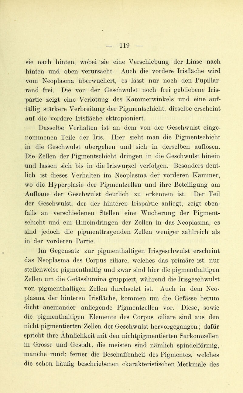 sie nach hinten, wobei sie eine Verschiebung der Linse nach hinten und oben verursacht. Auch die vordere Irisfläche wird vom Neoplasma überwuchert, es lässt nur noch den Pupillar- rand frei. Die von der Geschwulst noch frei gebliebene Iris- partie zeigt eine Verlötung des Kammerwinkels und eine auf- fällig stärkere Verbreitung der Pigmentschicht, dieselbe erscheint auf die vordere Irisfläche ektropioniert. Dasselbe Verhalten ist an dem von der Geschwulst einge- nommenen Teile der Iris. Hier sieht man die Pigmentschicht in die Geschwulst übergehen und sich in derselben auflösen. Die Zellen der Pigmentschicht dringen in die Geschwulst hinein und lassen sich bis in die Iriswurzel verfolgen. Besonders deut- lich ist dieses Verhalten im Neoplasma der vorderen Kammer, wo die Hyperplasie der Pigmentzellen und ihre Beteiligung am Aufbaue der Geschwulst deutlich zu erkennen ist. Der Teil der Geschwulst, der der hinteren Irispartie anliegt, zeigt eben- falls an verschiedenen Stellen eine Wucherung der Pigment- schicht und ein Hineindringen der Zellen in das Neoplasma, es sind jedoch die pigmenttragenden Zellen weniger zahlreich als in der vorderen Partie. Im Gegensatz zur pigmenthaltigen Irisgeschwulst erscheint das Neoplasma des Corpus ciliare, welches das primäre ist, nur stellenweise pigmenthaltig und zwar sind hier die pigmenthaltigen Zellen um die Gefässlumina gruppiert, während die Irisgeschwulst von pigmenthaltigen Zellen durchsetzt ist. Auch in dem Neo- plasma der hinteren Irisfläche, kommen um die Gefässe herum dicht aneinander anliegende Pigmentzellen vor. Diese, sowie die pigmenthaltigen Elemente des Corpus ciliare sind aus den nicht pigmentierten Zellen der Geschwulst hervorgegangen; dafür spricht ihre Ähnlichkeit mit den nichtpigmentierten Sarkomzelien in Grösse und Gestalt, die meisten sind nämlich spindelförmig, manche rund; ferner die Beschaffenheit des Pigmentes, welches die schon häufig beschriebenen ckarakteristischen Merkmale des