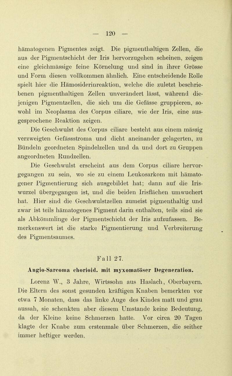 hämatogenen Pigmentes zeigt. Die pigmeDtbaltigen Zellen, die aus der Pigmentschicht der Iris hervorzugehen scheinen, zeigen eine gleichmässige feine Körnelung und sind in ihrer Grösse und Form diesen vollkommen ähnlich. Eine entscheidende Rolle spielt hier die Hämosideriureaktion, welche die zuletzt beschrie- benen pigmenthaltigen Zellen unverändert lässt, während die- jenigen Pigmentzellen, die sich um die Gefässe gruppieren, so- w^ohl im Neoplasma des Corpus ciliare, wie der Iris, eine aus- gesprochene Reaktion zeigen. Die Geschwulst des Corpus ciliare besteht aus einem mässig verzweigten Gefässstroma und dicht aneinander gelagerten, zu Bündeln geordneten Spindelzellen und da und dort zu Gruppen angeordneten Rundzellen. Die Geschwulst erscheint aus dem Corpus ciliare hervor- gegangen zu sein, wo sie zu einem Leukosarkom mit hämato- gener Pigmentierung sich ausgebildet hat; dann auf die Iris- wurzel übergegangen ist^ und die beiden Irisflächen um wuchert hat. Hier sind die Geschwulstzellen zumeist pigmenthaltig und zwar ist teils hämatogenes Pigment darin enthalten, teils sind sie als Abkömmlinge der Pigmentschicht der Iris aufzufassen. Be- merkenswert ist die starke Pigmentierung und Verbreiterung des Pigmentsaumes. Fall 27. Ang-io-Sarconia chorioid. mit myxomatöser Degeneration. Lorenz W., 3 Jahre, Wirtssohn aus Haslach, Oberbayern. Die Eltern des sonst gesunden kräftigen Knaben bemerkten vor etwa 7 Monaten, dass das linke Auge des Kindes matt und grau aussah, sie schenkten aber diesem Umstände keine Bedeutung, da der Kleine keine Schmerzen hatte. Vor circa 20 Tagen klagte der Knabe zum erstenmale über Schmerzen, die seither immer heftiger werden.