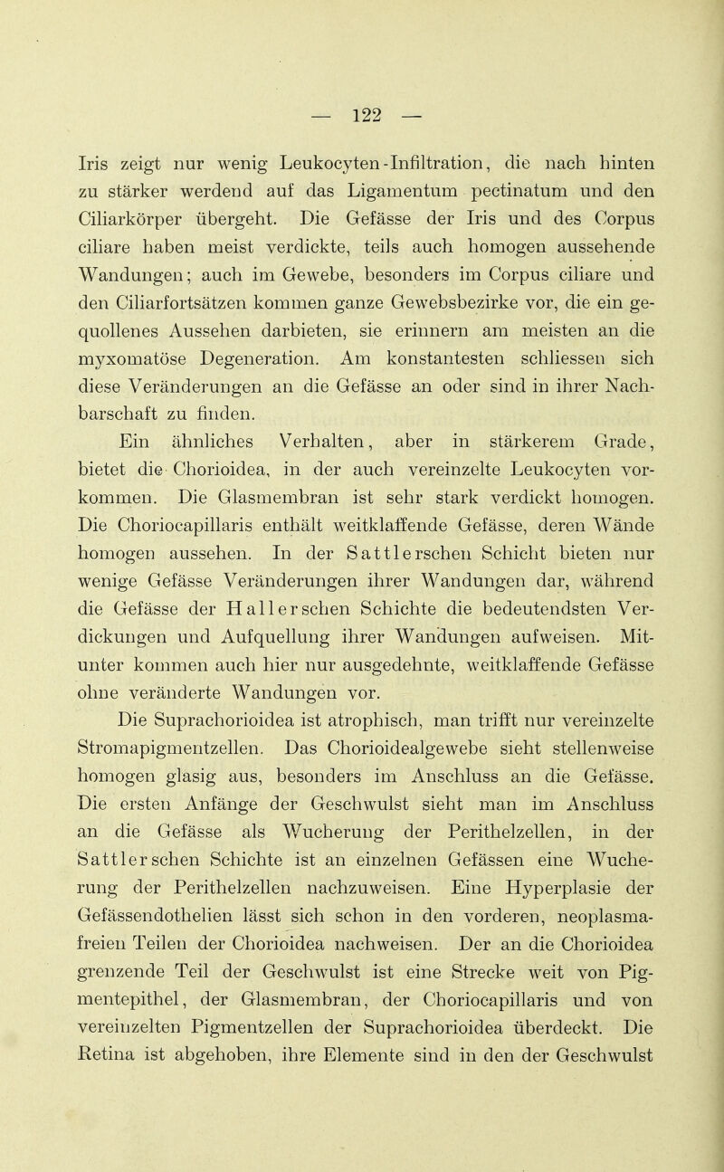 Iris zeigt nur wenig Leukocyten-Infiltration, die nach hinten zu stärker werdend auf das Ligamentum pectinatum und den CiHarkörper übergeht. Die Gefässe der Iris und des Corpus ciliare haben meist verdickte, teils auch homogen aussehende Wandungen; auch im Gewebe, besonders im Corpus ciliare und den Ciharfortsätzen kommen ganze Gewebsbezirke vor, die ein ge- quollenes Aussehen darbieten, sie erinnern am meisten an die myxomatöse Degeneration. Am konstantesten schliessen sich diese Veränderungen an die Gefässe an oder sind in ihrer Nach- barschaft zu finden. Ein ähnliches Verhalten, aber in stärkerem Grade, bietet die Chorioidea, in der auch vereinzelte Leukocyten vor- kommen. Die Glasmembran ist sehr stark verdickt homogen. Die Choriocapillaris enthält weitklaJffende Gefässe, deren Wände homogen aussehen. In der Sattlersehen Schicht bieten nur wenige Gefässe Veränderungen ihrer Wandungen dar, während die Gefässe der Hall er sehen Schichte die bedeutendsten Ver- dickungen und Aufquellung ihrer Wandungen aufweisen. Mit- unter konamen auch hier nur ausgedehnte, weitklaffende Gefässe ohne veränderte Wandungen vor. Die Suprachorioidea ist atrophisch, man trifft nur vereinzelte Stromapigmentzellen. Das Chorioidealgewebe sieht stellenweise homogen glasig aus, besonders im Anschluss an die Gefässe. Die ersten Anfänge der Geschwulst sieht man im Anschluss an die Gefässe als Wucherung der Perithelzellen, in der Sattler sehen Schichte ist an einzelnen Gefässen eine Wuche- rung der Perithelzellen nachzuweisen. Eine Hyperplasie der Gefässendothelien lässt sich schon in den vorderen, neoplasma- freien Teilen der Chorioidea nachweisen. Der an die Chorioidea grenzende Teil der Geschwulst ist eine Strecke weit von Pig- mentepithel, der Glasmembran, der Choriocapillaris und von vereinzelten Pigmentzellen der Suprachorioidea überdeckt. Die ßetina ist abgehoben, ihre Elemente sind in den der Geschwulst