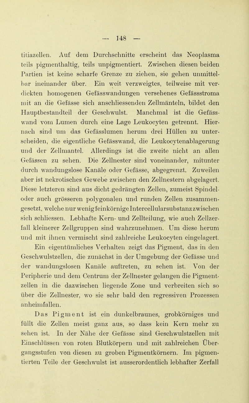 titiazellen. Auf dem Durchschnitte erscheint das Neoplasma teils pigmenthaltig, teils unpigmentiert. Zwischen diesen beiden Partien ist keine scharfe Grenze zu ziehen, sie gehen unmittel- bar ineinander über. Ein weit verzweigtes, teilweise mit ver- dickten homogenen Gefässwandungen versehenes Gefässstroma mit an die Gefässe sich anschliessenden Zellmänteln, bildet den Hauptbestandteil der Geschwulst. Manchmal ist die Gefäss- wand vom Lumen durch eine Lage Leukocyten getrennt. Hier- nach sind um das Gefässlumen herum drei Hüllen zu unter- scheiden, die eigentliche Gefässwand, die Leukocytenablagerung und der Zellmantel. Allerdings ist die zweite nicht an allen Gefässen zu sehen. Die Zellnester sind voneinander, mitunter durch wandungslose Kanäle oder Gefässe, abgegrenzt. Zuweilen aber ist nekrotisches Gewebe zwischen den Zellnestern abgelagert. Diese letzteren sind aus dicht gedrängten Zellen, zumeist Spindel- oder auch grösseren polygonalen und runden Zellen zusammen- gesetzt, welche nur wenig feinkörnige Intercellularsubstanz zwischen sich schliessen. Lebhafte Kern- und Zellteilung, wie auch Zellzer- fall kleinerer Zellgruppen sind wahrzunehmen. Um diese herum und mit ihnen vermischt sind zahlreiche Leukocyten eingelagert. Ein eigentümliches Verhalten zeigt das Pigment, das in den Geschwulstzellen, die zunächst in der Umgebung der Gefässe und der wandungslosen Kanäle auftreten, zu sehen ist. Von der Peripherie und dem Centrum der Zellnester gelangen die Pigment- zellen in die dazwischen liegende Zone und verbreiten sich so über die Zellnester, wo sie sehr bald den regressiven Prozessen anheimfallen. Das Pigment ist ein dunkelbraunes, grobkörniges und füllt die Zellen meist ganz aus, so dass kein Kern mehr zu sehen ist. In der Nähe der Gefässe sind Geschwulstzellen mit Einschlüssen von roten Blutkörpern und mit zahlreichen Uber- gangsstufen von diesen zu groben Pigmentkörnern. Im pigmen- tierten Teile der Geschwulst ist ausserordentlich lebhafter Zerfall