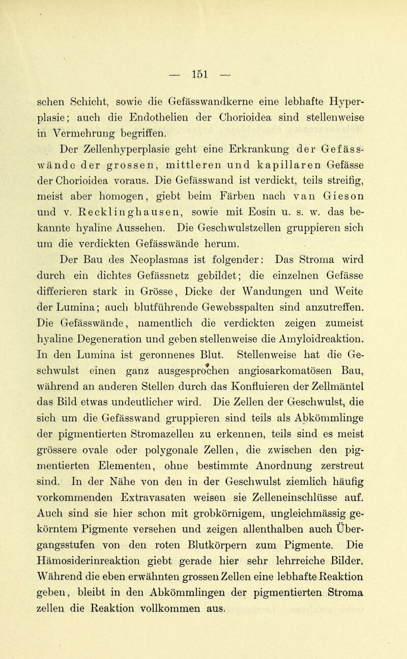 sehen Sehieht, sowie die Gefässwandkerne eine lebhafte Hyper- plasie; auch die Endothelien der Chorioidea sind stellenweise in Vermehrung begriffen. Der Zellenhyperplasie geht eine Erkrankung der Gefäss- wände der grossen, mittleren und kapillaren Gefässe der Chorioidea voraus. Die Gefässwand ist verdickt, teils streifig, meist aber homogen, giebt beim Färben nach van Gieson und V. Recklinghausen, sowie mit Eosin u. s. w. das be- kannte hyaline Aussehen. Die Geschw^ulstzellen gruppieren sich um die verdickten Gefäss wände herum. Der Bau des Neoplasmas ist folgender: Das Stroma wird durch ein dichtes Gefässnetz gebildet; die einzelnen Gefässe differieren stark in Grösse, Dicke der Wandungen und Weite der Lumina; auch blutführende Gewebsspalten sind anzutreffen. Die Gefässwände, namentlich die verdickten zeigen zumeist hyaline Degeneration und geben stellenw^eise die Amyloidreaktion. In den Lumina ist geronnenes Blut. Stellenweise hat die Ge- schwulst einen ganz ausgesprochen angiosarkomatösen Bau, während an anderen Stellen durch das Konfluieren der Zellmäntel das Bild etwas undeutlicher wird. Die Zellen der Geschwulst, die sich um die Gefässwand gruppieren sind teils als Abkömmlinge der pigmentierten Stromazellen zu erkennen, teils sind es meist grössere ovale oder polygonale Zellen, die zwischen den pig- mentierten Elementen, ohne bestimmte Anordnung zerstreut sind. In der Nähe von den in der Geschwulst ziemlich häufig vorkommenden Extravasaten weisen sie Zelleneinschlüsse auf. Auch sind sie hier schon mit grobkörnigem, ungleichmässig ge- körntem Pigmente versehen und zeigen allenthalben auch Über- gangsstufen von den roten Blutkörpern zum Pigmente. Die Hämosiderinreaktion giebt gerade hier sehr lehrreiche Bilder. Während die eben erwähnten grossen Zellen eine lebhafte Reaktion geben, bleibt in den Abkömmlingen der pigmentierten Stroma Zellen die Reaktion vollkommen aus.