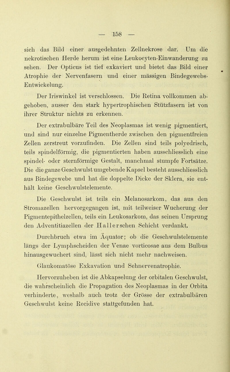 sich das Bild einer ausgedehnten Zellnekrose dar. Um die nekrotischen Herde herum ist eine Leukocyten-Einwanderung zu sehen. Der Opticus ist tief exkaviert und bietet das Bild einer Atrophie der Nervenfasern und einer massigen Bindegewebs- Entwickelung. Der Iriswinkel ist verschlossen. Die Retina vollkommen ab- gehoben, ausser den stark hypertrophischen Stützfasern ist von ihrer Struktur nichts zu erkennen. Der extrabulbäre Teil des Neoplasmas ist wenig pigmentiert, und sind nur einzelne Pigmentherde zwischen den pigmentfreien Zellen zerstreut vorzufinden. Die Zellen sind teils polyedrisch, teils spindelförmig, die pigmentierten haben ausschliesslich eine Spindel- oder sternförmige Gestalt, manchmal stumpfe Fortsätze. Die die ganze Geschwulst umgebende Kapsel besteht ausschliesslich aus Bindegewebe und hat die doppelte Dicke der Sklera, sie ent- hält keine Geschwulstelemente. Die Geschwulst ist teils ein Melanosarkom, das aus den Stromazellen hervorgegangen ist, mit teilweiser Wucherung der Pigmentepithelzellen, teils ein Leukosarkom, das seinen Ursprung den Adventitiazellen der Hall er sehen Schicht verdankt. Durchbruch etwa im Äquator; ob die Geschwulstelemente längs der Lymphscheiden der Venae vorticosae aus dem Bulbus hinausgewuchert sind, lässt sich nicht mehr nachweisen. Glaukomatöse Exkavation und Sehnervenatrophie. Hervorzuheben ist die Abkapselung der orbitalen Geschwulst, die wahrscheinHch die Propagation des Neoplasmas in der Orbita verhinderte, weshalb auch trotz der Grösse der extrabulbären Geschwulst keine Recidive stattgefunden hat.