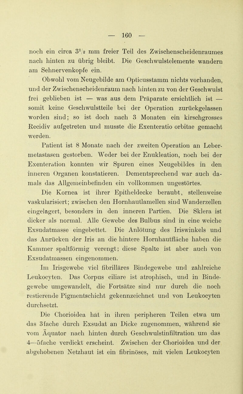 noch ein circa 3^'2 mm freier Teil des Zwischenscheidem-aumes nach hinten zu übrig bleibt. Die Geschwulstelemente wandern am Sehnervenkopfe ein. Obwohl vom Neugebilde am Opticusstamm nichts vorhanden, und der Zwischenscheidenraum nach hinten zu von der Geschwulst frei geblieben ist — was aus dem Präparate ersichtlich ist — somit keine Geschwulstteile bei der Operation zurückgelassen worden sind; so ist doch nach 3 Monaten ein kirschgrosses Recidiv aufgetreten und musste die Exenteratio orbitae gemacht werden. Patient ist 8 Monate nach der zweiten Operation an Leber- metastasen gestorben. Weder bei der Enukleation, noch bei der Exenteration konnten wir Spuren eines Neugebildes in den inneren Organen konstatieren. Dementsprechend war auch da- mals das Allgemeinbefinden ein vollkommen ungestörtes. Die Kornea ist ihrer Epitheldecke beraubt, stellenweise vaskularisiert; zwischen den Hornhautlamellen sind Wanderzellen eingelagert, besonders in den inneren Partien. Die Sklera ist dicker als normal. Alle Gewebe des Bulbus sind in eine weiche Exsudatmasse eingebettet. Die Anlötung des Iriswinkels und das Anrücken der Iris an die hintere Hornhautfläche haben die Kammer spaltförmig verengt; diese Spalte ist aber auch von Exsudatmassen eingenommen. Im Irisgewebe viel fibrilläres Bindegewebe und zahlreiche Leukocyten. Das Corpus ciliare ist atrophisch, und in Binde- gewebe umgewandelt, die Fortsätze sind nur durch die noch restierende Pigmentschicht gekennzeichnet und von Leukocyten durchsetzt. Die Chorioidea hat in ihren peripheren Teilen etwa um das 3fache durch Exsudat an Dicke zugenommen, während sie vom Äquator nach hinten durch Geschwulstinfiltration um das 4—öfache verdickt erscheint. Zwischen der Chorioidea und der abgehobenen Netzhaut ist ein fibrinöses, mit vielen Leukocyten