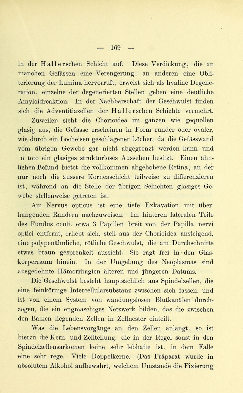 in der Hall ersehen Schicht auf. Diese Verdickung, die an manchen Gefässen eine Verengerung, an anderen eine Obli- terierung der Lumina hervorruft, erweist sich als hyaline Degene- ration, einzelne der degenerierten Stellen geben eine deutliche Amyloidreaktion. In der Nachbarschaft der Geschwulst finden sich die Adventitiazellen der Hall ersehen Schichte vermehrt. Zuweilen sieht die Chorioidea im ganzen wie gequollen glasig aus, die Gefässe erscheinen in Form runder oder ovaler, wie durch ein Locheisen geschlagener Löcher, da die Gefässwand vom übrigen Gewebe gar nicht abgegrenzt werden kann und n toto ein glasiges strukturloses Aussehen besitzt. Einen ähn- lichen Befund bietet die vollkommen abgehobene Retina, an der nur noch die äussere Korneaschicht teilweise zu differenzieren ist, w^ährend an die Stelle der übrigen Schichten glasiges Ge- webe stellenweise getreten ist. Am Nervus opticus ist eine tiefe Exkavation mit über- hängenden Rändern nachzuweisen. Im hinteren lateralen Teile des Fundus oculi, etwa 3 Papillen breit von der Papilla nervi optici entfernt, erhebt sich, steil aus der Chorioidea ansteigend, eine polypenähnliche, rötliche Geschwulst, die am Durchschnitte etwas braun gesprenkelt aussieht. Sie ragt frei in ^ den Glas- körperraum hinein. In der Umgebung des Neoplasmas sind ausgedehnte Hämorrhagien älteren und jüngeren Datums. Die Geschwulst besteht hauptsächhch aus Spindelzellen, die eine feinkörnige Intercellularsubstanz zwischen sich fassen, und ist von einem System von wandungslosen Blutkanälen durch- zogen, die ein engmaschiges Netzwerk bilden, das die zwischen den Balken liegenden Zellen in Zellnester einteilt. Was die Lebensvorgänge an den Zellen anlangt, so ist hierzu die Kern- und Zellteilung, die in der Regel sonst in den Spindelzellensarkomen keine sehr lebhafte ist, in dem Falle eine sehr rege. Viele Doppelkerne. (Das Präparat w^urde in absolutem Alkohol aufbewahrt, welchem Umstände die Fixierung