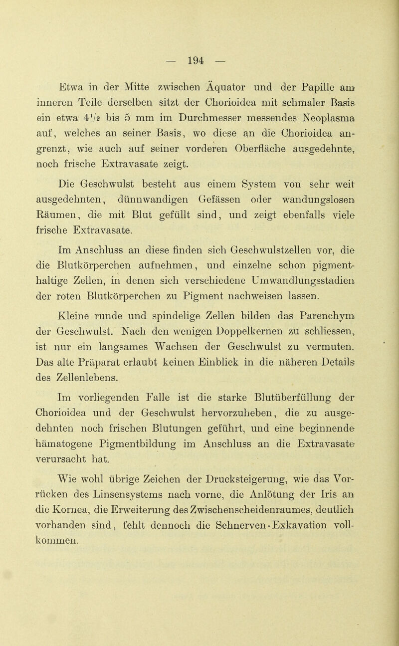 Etwa in der Mitte zwischen Äquator und der Papille am inneren Teile derselben sitzt der Chorioidea mit schmaler Basis ein etwa 4V2 bis 5 mm im Durchmesser messendes Neoplasma auf, welches an seiner Basis, wo diese an die Chorioidea an- grenzt, wie auch auf seiner vorderen Oberfläche ausgedehnte,^ noch frische Extravasate zeigt. Die Geschwulst besteht aus einem System von sehr weit ausgedehnten, dünnwandigen Gefässen oder wandungslosen Räumen, die mit Blut gefüllt sind, und zeigt ebenfalls viele frische Extravasate. Im Anschluss an diese finden sich Geschwulstzellen vor, die die Blutkörperchen aufnehmen, und einzelne schon pigment- haltige Zellen, in denen sich verschiedene Umwandlungsstadien, der roten Blutkörperchen zu Pigment nachweisen lassen. Kleine runde und spindelige Zellen bilden das Parenchym. der Geschwulst. Nach den wenigen Doppelkernen zu schliessen^ ist nur ein langsames Wachsen der Geschwulst zu vermuten. Das alte Präparat erlaubt keinen Einblick in die näheren Details des Zellenlebens. Im vorliegenden Falle ist die starke Blutüberfüllung der Chorioidea und der Geschwulst hervorzuheben, die zu ausge- dehnten noch frischen Blutungen geführt, und eine beginnende hämatogene Pigmentbildung im Anschluss an die Extravasate verursacht hat. Wie wohl übrige Zeichen der Drucksteigerung, wie das Vor- rücken des Linsensystems nach vorne, die Anlötung der Iris an die Kornea, die Erweiterung des Zwischenscheidenraumes, deutlich vorhanden sind, fehlt dennoch die Sehnerven - Exkavation voll- kommen.