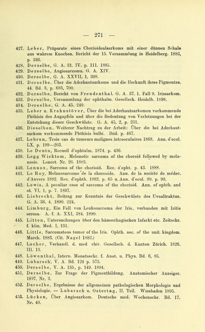 427. Leber, Präparate eines Chorioidealsarkoins mit einer dünnen Schale aus wahrem Knochen. Bericht der 15. Versammlung in Heidelberg. 1883^ p. 193. 428. Derselbe, G. A. 31. IV. p. III. 1885. 429. Derselbe, Angiosarconia. G. A. XIV. 430. Derselbe, G. A. XXVII, 1, 308. 431. Derselbe, Über die Aderhautsarkome und die Herkunft ihres Pigmentes. 44. Bd. 3, p. 683, 700. 432. Derselbe, Bericht von Freudenthal. G. A. 37. 1. Fall 9. Irissarkom. 433. Derselbe, Versammlung der ophthalm. Gesellsch. Heidelb. 1898. 434. Derselbe, G. A. 45. 249. 435. Leber u. Krahnstöver, Über die bei Aderhautsarkomen vorkommende Phthisis des Augapfels und über die Bedeutung von Verletzungen bei der Entstehung dieser Geschwülste. G. A. 45, 2, p. 231. 436. Dieselben, Weiterer Nachtrag zu der Arbeit: Über die bei Aderhaut- sarkom vorkommende Phthisis bulbi. Ibid. p. 467. 437. Lebrun, Treis cas de tumeurs malignes intraoculaires 1868. Ann. d'ocul. LX, p. 199—203. 438. Le Dentu, Recueil d'ophtalm. 1874. p. 436. 439. Legg Wicktom, Melanotic sarcoma of the choroid followed by mela- nosis. Lancet. Nr. 26. 1883. 44:0. Lennox, Sarcoma of the chorioid. Ree. d'opht. p. 43. 1888. 441. Le Roy, Melanosarcome'de la choreoide. Ann. de la societe de medec. d'Anvers 1882. Ree. d'ophth. 1882, p. 65 u. Ann. d'ocul. 89. p. 90. 442. Lewis, A peculiar case of sarcoma of the chorioid, Ann. of ophth. and ot. VI, 1, p. 7. 1897. 443. Liebrecht, Beitrag zur Kenntnis der Geschwülste des Uvealtraktus. G. A. 36. 4. 1890. 224. 444. Limburg, Ein Fall von Leukosarcoma der Iris, verbunden mit Iritis serosa. A. f. A. XXI, 384. 1890. 445. Litten, Untersuchungen über den hämorrhagischen Infarkt etc. Zeitschr. f. klin. Med. I, 131. 446. Little, Sarcomatous tumor of the Iris. Ophth. soc. of the unit. kingdom. March. 1883. (Cit. Nagel 1883.) 447. Locher, Verhandl. d. med chir, Gesellsch. d. Kanton Zürich. 1826. m. 13. 448. Löwenthal, Intern. Monatsschr. f. Anat. u. Phys. Bd. 6, 85. 449. Lubarsch', V. A. Bd. 124 p. 573. 450. Derselbe, V. A. 135, p. 149. 1894. 451. Derselbe, Zur Frage der Pigmentbildung. Anatomischer Anzeiger. 1897. Nr. 3. 452. Derselbe, Ergebnisse der allgemeinen pathologischen Morphologie und Physiologie. — Lubarsch u. Oster tag, II. Teil. Wiesbaden 1895. 453. Lücken, Über Angiosarkom. Deutsche med. Wochenschr. Bd. 17. Nr. 40.