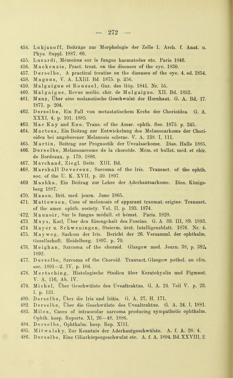 454. Lukjanoff, Beiträge zur Morphologie der Zelle I. Arch. f. Anat. u. Phys. Suppl. 1887. 66. 455. Lusardi, Memoires sur le fungus haematodes etc. Paris 1846. 456. Mackenzie, Pract. treat. on the diseases of the eye. 18B0. 457. Derselbe, A practical treatise on the diseases of the eye. 4. ed. 1854. 458. Magnus, A. LXIII. Bd. 1875. p. 356. 459. Malgaigue et Roussel, Gaz. des Hop. 1841. Nr. 55. 460. Malgaigue, Revue medic. chir, de Malgaigue. XII. Bd. 1852. 461. Manz, Über eine melanotische Geschwulst der Hornhaut. G. A. Bd. 17. 1871. p. 204. 462. Derselbe, Ein Fall von metastatischem Krebs der Chorioidea. G. A. XXXI, 4, p. 101. 1885. 463. Mac Kay and Eno, Trans, of the Amer. ophth. Soc. 1875. p. 345. 464. Martens, Ein Beitrag zur Entwickelung des Melanosarkoms der Chori- oidea bei angeborener Melanosis sclerae. V. A. 138. I, III. 465. Martin, Beitrag zur Prognostik der IJvealsarkome. Diss. Halle 1885. 466. Derselbe, Melanosarcome de la choroide. Mem. et bullet, med. et chir. de Bordeaux, p. 179. 1886. 467. Marchand, Ziegl. Beitr. Xlll. Bd. 468. Marshall Devereux, Sarcoma of the Iris. Transact. of the ophth. soc. of the U. K. XVII, p. 30. 1897. 469. Mashka, Ein Beitrag zur Lehre der Aderhautsarkome. Diss. Königs- berg 1887. 470. Mason, Brit. med. journ. June 1865. 471. Mattewson, Gase of melanosis of apparant traumat. origine. Transact. of the amer. ophth. society. Vol. II, p. 193. 1874. 472. Maunoir, Sur le fungus meduU. et hemat. Paris. 1820. 473. Mays, Karl, Über den Eisengehalt des Fuscins. G. A. 39. III, 89. 1893. 474. Mayer u. Schweningen, Steierm. ärzt. Intelligenzblatt. 1876. Nr. 4. 475. May weg, Sarkom der Iris. Bericht der 26. Versamml. der ophthalm. Gesellschaft. Heidelberg. 1897. p. 70. 476. Meighan, Sarcoma of the choroid. Glasgow med. Journ. 38, p. 382, 1892. 477. Derselbe, Sarcoma of the Choroid. Transact. Glasgow pathol. an clin. soc. 1891-2. IV, p. 104. 478. Mertsching, Histologische Studien über Keratohyalin und Pigment. V. A. 116, Ab. IV. 479. Michel, Über Geschwülste des üvealtraktus. G. A. 24. Teil V. p. 23. L p. 131. 480. Derselbe, Über die Iri^ und Iritis. G. A. 27. H. 171. 482. Derselbe, Über die Geschwülste des üvealtraktus. G. A. 24. T. 1881. 483. Miles, Cases of intraocular sarcoma producing sympathetic ophthalm. Ophth. hosp. Reports. XI, 26-48. 1886. 484. Derselbe, Ophthalm. hosp. Rep. XllL 485. Mitwalsky, Zur Kenntnis der Aderhautgeschwülste. A. f. A. 28. 4. 486. Derselbe, Eine Ciliarkörpergeschwulst etc. A. f. A. 1894. Bd.XXVIII, 2.