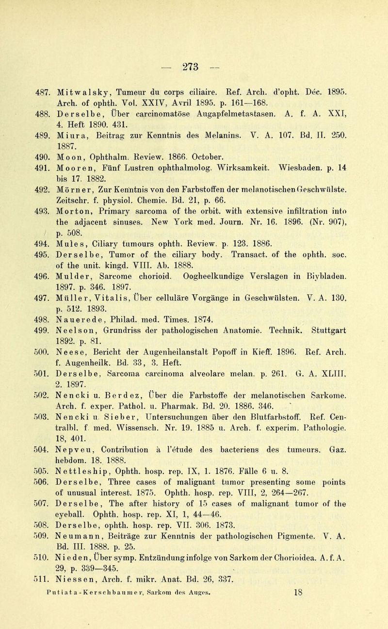 487. Mitwalsky, Tumeur du corps ciliaire. Ref. Arch. d'opht. Dec. 1895. Arch. of ophth. Vol. XXIV, Avril 1895. p. 161—168. 488. Derselbe, Über carcinomatöse Augapfelmetasfcasen, A. f. A. XXI, 4. Heft 1890. 431. 489. Miura, Beitrag zur Kenntnis des Melanins. V. A. 107. ßd. IT. 250. 1887. 490. Moon, Ophthalm. Review. 1866. October. 491. Mooren, Fünf Lustren ophthalmolog. Wirksamkeit. Wiesbaden, p. 14 bis 17. 1882. 492. Mörner, Zur Kenntnis von den Farbstoffen der melanotischenGeschwülste. Zeitschr. f. physiol. Chemie. Bd. 21, p. 66. 493. Morton, Primary sarcoma of the orbit. with extensive infiltration into the adjacent sinuses. New York med. Journ. Nr. 16. 1896. (Nr. 907), p. 508. 494. Mules, Ciliary tumours ophth. Review, p. 123. 1886. 495. Derselbe, Tumor of the ciliary body. Transact. of the ophth. soc. of the Unit, kingd. VIII. Ab. 1888. 496. Mulder, Sarcome chorioid. Oogheelkundige Verslagen in Biybladen. 1897. p. 346. 1897. 497. Mülle r, Vitalis, Über celluläre Vorgänge in Geschwülsten. V. A. 130. p. 512. 1893. 498. Nauerede, Philad. med. Times. 1874. 499. Neelson, Grundriss der pathologischen Anatomie. Technik. Stuttgart 1892. p. 81. 500. Neese, Bericht der Augenheilanstalt Popoif in Kieff. 1896. Ref. Arch. f. Augenheilk. Bd. 33, 3. Heft. 501. Derselbe, Sarcoma Carcinoma alveolare melan. p. 261. G. A. XLIII, 2. 1897. 502. Nencki u. Berdez, Über die Farbstoffe der melanotischen Sarkome. Arch. f. exper. Pathol. u. Pharmak. Bd. 20. 1886. 346. .503. Nencki u. Sieber, Untersuchungen über den Blutfarbstoff. Ref. Cen- tralbl. f med. Wissensch. Nr. 19. 1885 u. Arch. f. experim. Pathologie. 18, 401. 504. Nepveu, Contribution ä l'etude des bacteriens des tumeurs. Gaz. hebdom. 18. 1888. 505. Nettleship, Ophth. hosp. rep. IX, 1. 1876. Fälle 6 u. 8. 506. Derselbe, Three cases of malignant tumor presenting some points of unusual interest. 1875. Ophth. hosp. rep. VIII, 2, 264—267. 507. Derselbe, The after liistory of 15 cases of malignant tumor of the eyeball. Ophth. hosp. rep. XI, 1, 44—46. 508. Derselbe, ophth. hosp. rep. VII. 306. 1873. 509. Neumann, Beiträge zur Kenntnis der pathologischen Pigmente. V. A. Bd. HI. 1888. p. 25. 510. N i e d e n, Über symp. Entzündung infolge von Sarkom der Chorioidea. A. f. A. 29, p. 339—345. 511. Niessen, Arch. f. mikr. Anat. Bd. 26, 337. Puti.a,t a-Kerschbanme V, Sarkom des Auges, 18