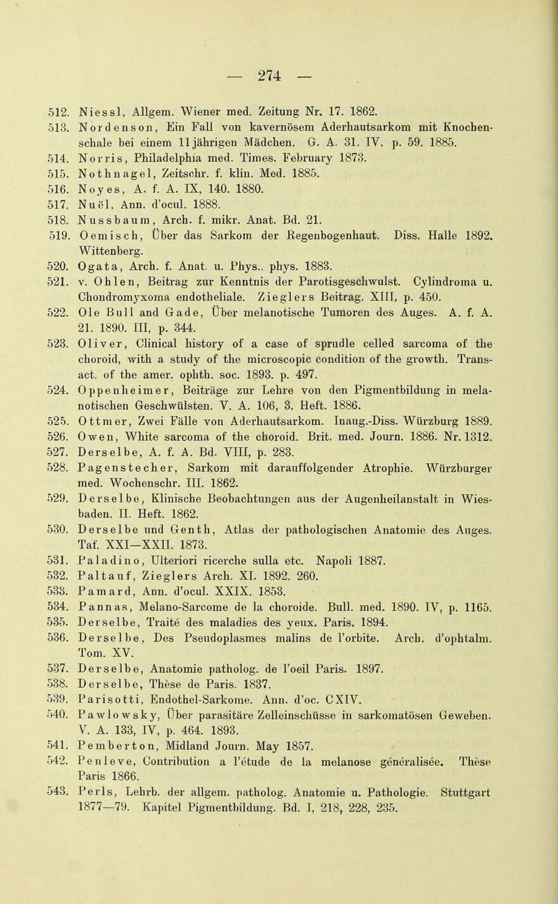 512. Niessl, AUgem. Wiener med. Zeitung Nr. 17. 1862. 513. Nordenson, Ein Fall von kavernösem Aderhautsarkom mit Knochen- schale bei einem 11jährigen Mädchen. G. A. 31. IV. p. 59. 1885. 514. Norris, Philadelphia med. Times. February 1873. 515. Nothnagel, Zeitschr. f. klin. Med. 1885. 516. Noyes, A. f. A. IX, 140. 1880. 517. Nuel, Ann. d'ocul. 1888. 518. NUSsbäum, Arch. f. mikr. Anat. Bd. 21. 519. Oemisch, Über das Sarkom der Regenbogenhaut. Diss. Halle 1892. Wittenberg. 520. Ogata, Arch. f. Anat. u. Phys., phys. 1888. 521. V. Ohlen, Beitrag zur Kenntnis der Parotisgeschwulst. Cylindroma u. Chondromyxoma endotheliale. Zieglers Beitrag. XIII, p. 450. 522. Ole Bull and Gade, Über melanotische Tumoren des Auges. A. f. A. 21. 1890. III, p. 344. 523. Oliver, Clinical history of a case of sprudle celled sarcoma of the choroid, with a study of the microscopic condition of the growth. Trans- act. of the amer. ophth. soc. 1893. p. 497. 524. Oppenheimer, Beiträge zur Lehre von den Pigmentbildung in mela- notischen Geschwülsten. V. A. 106, 3. Heft. 1886. 525. Ottraer, Zwei Fälle von Aderhautsarkom. Inaug.-Diss. Würzburg 1889. 526. Owen, White sarcoma of the choroid. Brit. med. Journ. 1886. Nr. 1312. 527. Derselbe, A. f. A. Bd. VIII, p. 283. 528. Pagenstecher, Sarkom mit darauffolgender Atrophie. Würzburger med. Wochenschr. III. 1862. 529. Derselbe, Klinische Beobachtungen aus der Augenheilanstalt in Wies- baden. II. Heft. 1862. 530. Derselbe und Genth, Atlas der pathologischen Anatomie des Auges. Taf. XXI—XXn. 1873. 581. Paladino, Ulteriori ricerche sulla etc. Napoli 1887. 532. Paltauf, Zieglers Arch. XI. 1892. 260. 533. Pamard, Ann. d'ocul. XXIX. 1853. 534. Pannas, Melano-Sarcome de la choroide. Bull. med. 1890. IV, p. 1165. 585. Derselbe, Traite des maladies des yeux. Paris. 1894. 536. Derselbe, Des Pseudoplasmes malins de l'orbite. Arch. d'ophtalm. Tom. XV. 537. Derselbe, Anatomie patholog. de l'oeil Paris. 1897. 538. Derselbe, These de Paris. 1837. 539. Parisotti, Endothel-Sarkome. Ann. d'oc. CXIV. 540. Pawlowsky, Über parasitäre Zelleinschüsse in sarkomatösen Geweben. V. A. 133, IV, p. 464. 1898. 541. Pemberton, Midland Journ. May 1857. 542. Penleve, Contribution a l'etude de la melanose generalisee. These Paris 1866. 543. Perls, Lehrb. der allgem. patholog. Anatomie u. Pathologie. Stuttgart 1877—79. Kapitel Pigmentbildung. Bd. I, 218, 228, 235.