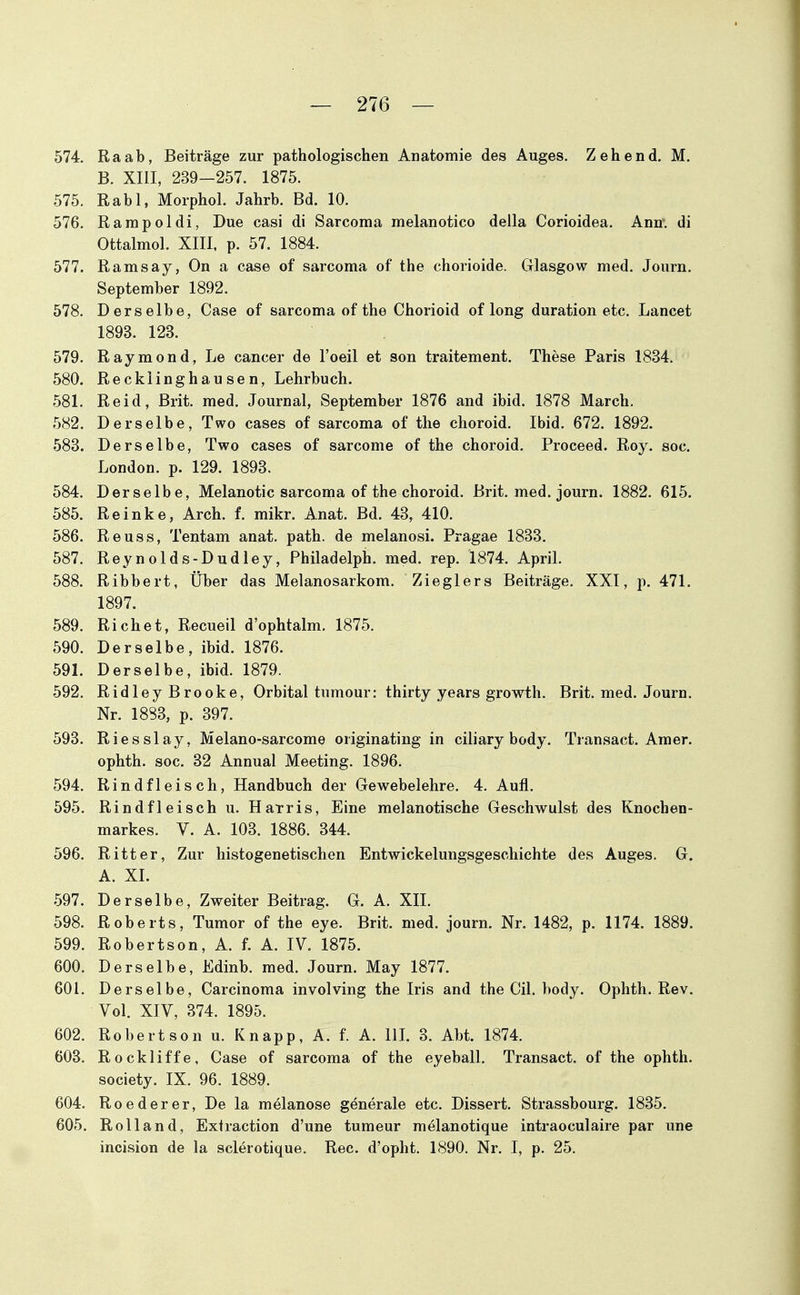 574. Raab, Beiträge zur pathologischen Anatomie des Auges. Zehend. M. B. XIII, 239-257. 1875. 575. Rabl, Morphol. Jahrb. Bd. 10. 576. Rampoldi, Due casi di Sarcoma melanotico della Corioidea. Ann. di Ottalmol. XIII, p. 57. 1884. 577. Ramsay, On a case of sarcoma of the chorioide. Glasgow med. Journ. September 1892. 578. Derselbe, Case of sarcoma of the Chorioid of long duration etc. Lancet 1893. 123. 579. Raymond, Le cancer de l'oeil et son traitement. These Paris 1834. 580. Recklinghausen, Lehrbuch. 581. Reid, Brit. med. Journal, September 1876 and ibid. 1878 March. 582. Derselbe, Two cases of sarcoma of the choroid. Ibid. 672. 1892. 583. Derselbe, Two cases of sarcome of the choroid. Proceed. Roy. soc. London, p. 129. 1893. 584. Derselbe, Melanotic sarcoma of the choroid. Brit. med. journ. 1882. 615. 585. Reinke, Arch. f. mikr. Anat. Bd. 43, 410. 586. Reuss, Tentam anat. path. de melanosi. Pragae 1833. 587. Reynolds-Dudley, Philadelph. med. rep. 1874. ApriL 588. Ribbert, Über das Melanosarkom. Zieglers Beiträge. XXI, p. 471. 1897. 589. Riebet, Recueil d'ophtalm. 1875. 590. Derselbe, ibid. 1876. 591. Derselbe, ibid. 1879. 592. Ridley Brooke, Orbital tumour: thirty years growth. Brit. med. Journ. Nr. 1883, p. 397. 593. Riesslay, Melano-sarcome originating in ciliary body. Transact. Amer. ophth. soc. 32 Annual Meeting. 1896. 594. Rindfleisch, Handbuch der Gewebelehre. 4. Aufl. 595. Rindfleisch u. Harris, Eine melanotische Geschwulst des Knochen- markes. V. A. 103. 1886. 344. 596. Ritter, Zur histogenetischen Entwickelungsgeschichte des Auges. G. A. XL 597. Derselbe, Zweiter Beitrag. G. A. XIL 598. Roberts, Tumor of the eye. Brit. med. journ. Nr. 1482, p. 1174. 1889. 599. Robertson, A. f. A. IV. 1875. 600. Derselbe, Edinb. med. Journ. May 1877. 601. Derselbe, Carcinoma involving the Iris and the CiL body. Ophth. Rev. Vol. XIV, 374. 1895. 602. Robertson u. Knapp, A. f. A. lU. 3. Abt. 1874. 603. Rockliffe, Case of sarcoma of the eyeball. Transact. of the ophth. Society. IX. 96. 1889. 604. Reeder er, De la melanose generale etc. Dissert. Strassbourg. 1835. 605. Rolland, Extraction d'une tumeur m^lanotique intraoculaire par une incision de la sclerotique. Ree. d'opht. 1890. Nr. I, p. 25.