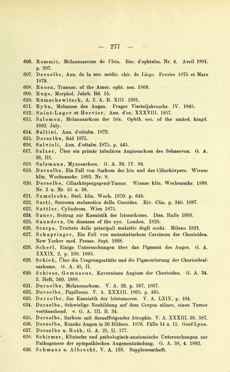 606. Rommie, Melanosarcom de l'Iris. Ree. d'ophtalm. Nr. 4. Avril 1881. p. 207. 607. Derselbe, Ann. de la soc. medic. chir. de Liege. Fevrier 1875 et Mars 1879. 608. Roosa, Transac. of the Amer. opht. soc. 1869. 609. Rüge, Morphol. Jahrb. Bd. 15. 610. Rumschewitsch, A. f. A. B. XIII. 1891. 611. Ryba, Melanose des Auges. Prager Vierteljahrs sehr. IV. 1845. 612. Saint-Lager et Hervier, Ann. d'oc. XXXVIII. 1857. 613. Salomen, Melanosarkom der Iris. Ophth. soe. of the united. kingd. 1882. July. 614. Saltini, Ann. d'ottalm. 1872. 615. Derselbe, ibid 1875. 616. Salvioli, Ann. d'ottalm 1875. p. 445. 617. Salz er. Über ein primär tubuläres Angiosarkom des Sehnerven. G. A. 38, III. 618. Salzmann, Myxosarkom. G. A. 39. IV. 94. 619. Derselbe, Ein Fall von Sarkom der Iris und des Ciliarkörpers. Wiener klin. Wochenschr. 1893. Nr. 9. 620. Derselbe, Ciliarkörpergegend-Tumor. Wiener klin. Wochenschr. 1889. Nr. 3 u. Nr. 35 u. 36. 621. Samelsohn, Berl. klin. Woeh. 1870. p. 645. 622. Sarti, Sareoma melanotiea della Coroidea. Riv. Clin. p. 340. 1887. 623. Sattler, Cylindrom. Wien 1875. 624. Sauer, Beitrag zur Kasuistik der Irissarkome. Diss. Halle 1883. 625. Saunders, On diseases of the eye. London. 1820. 626. Scarpa, Trattato delle principali malattie degli occhi. Milano 1821. 627. Schapringer, Ein Fall von metastatischem Carcinom der Chorioidea. New Yorker med. Presse. Sept. 1888. 628. Seherl, Einige Untersuchungen über das Pigment des Auges. G. A. XXXIX, 2, p. 130. 1893. 629. Schick, Über die Ursprungsstätte und die Pigmentierung der Chorioideal- sarkome. G. A. 45, II. 630. Schiess, Gemuseus, Kavernöses Angiom der Chorioidea. G. A. 34. 3. Heft, 340. 1888. 631. Derselbe, Melanosarkom. V. A. 39, p. 587. 1867. 632. Derselbe, Papilloma. V. A. XXXIIL 1865. p. 495. 633. Derselbe, Zur Kasuistik der Iristumoren. V. A. LXIX, p. 104. 634. Derselbe, Schwielige Neubildung auf dem Corpus ciliare, einen Tumor vortäuschend, v. G. A. III. B. 34. 635. Derselbe, Sarkom mit darauffolgender Atrophie. V. A. XXXIIL 39. 587. 636. Derselbe, Kranke Augen in 30 Bildern. 1876. Fälle 14 u. 15. Genf-Lyon. 637. Derselbe u. Roth, G. A. 25, IL 177. 638. Schirm er, Klinische und pathologisch-anatomische Untersuchungen zur Pathogenese der sympathischen Augenentzündung. G. A. 38, 4. 1892. 639. Schmaus u. Alb recht, V. A. 138. Supplementheft.