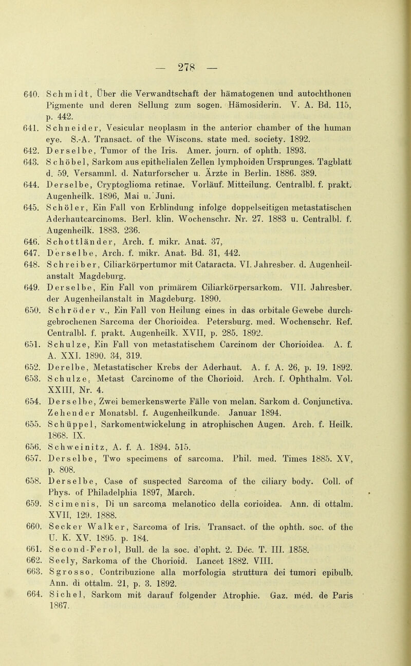 640. Schmidt, Über die Verwandtschaft der hämatogenen und autochthonen Pigmente und deren Seilung zum sogen, Hämosiderin. V. A. Bd. 115, p. 442. 641. Schneider, Vesicular neoplasm in the anterior Chamber of the human eye. S.-A. Transact. of the Wiscons. state med. society. 1892. 642. Derselbe, Tumor of the Iris. Amer. journ. of ophth. 1893. 643. S c h ö b e 1, Sarkom aus epithelialen Zellen lymphoiden Ursprunges. Tagblatt d, 59. Versamml. d. Naturforscher u. Ärzte in Berlin. 1886. 389. 644. Derselbe, Cryptoglioma retinae. Vorläuf. Mitteilung. Centralbl. f. prakt. Augenheilk. 1896, Mai u. Juni. 645. Schöler, Ein Fall von Erblindung infolge doppelseitigen metastatischen Aderhautcarcinoms. Berl, klin. Wochenschr. Nr, 27. 1883 u. Centralbl. f. Augenheilk. 1883. 236. 646. Schottländer, Arch. f. mikr. Anat. 37, 647. Derselbe, Arch. f. mikr. Anat. Bd. 31, 442. 648. Schreiber, Ciliarkörpertumor mit Cataracta. VI. Jahresber. d. Augenheil- anstalt Magdeburg. 649. Derselbe, Ein Fall von primärem Oiliarkörpersarkom. VII. Jahresber. der Augenheilanstalt in Magdeburg. 1890. 650. Schröder v.. Ein Fall von Heilung eines in das orbitale Gewebe durch- gebrochenen Sarcoma der Chorioidea. Petersburg, med. Wochenschr. Ref. Centralbl. f. prakt. Augenheilk. XVII, p. 285. 1892. 651. Schulze, Ein Fall von metastatischem Carcinom der Chorioidea. A. f. A. XXL 1890. 34, 319. 652. Derelbe, Metastatischer Krebs der Aderhaut. A. f. A. 26, p. 19. 1892. 653. Schulze^ Metast Carcinome of the Chorioid. Arch. f. Ophthalm. Vol. XXIII, Nr. 4. 654. Derselbe, Zwei bemerkenswerte Fälle von melan. Sarkom d. Conjunctiva. Zehender Monatsbl. f. Augenheilkunde. Januar 1894. 655. Schüppel, Sarkomentwickelung in atrophischen Augen. Arch. f. Heilk. 1868. IX. 656. Schweinitz, A. f. A. 1894. 515. 657. Derselbe, Two specimens of sarcoma. Phil. med. Times 1885. XV, p. 808. 658. Derselbe, Case of suspected Sarcoma of the ciliary body. Coli, of Phys. of Philadelphia 1897, March. 659. Scimenis, Di un sarcoma melanotico della corioidea. Ann. di ottalm. XVII, 129. 1888. 660. Secker Walker, Sarcom^i of Iris. Transact. of the ophth. soc. of the U. K. XV. 1895. p. 184. 661. Second-Ferol, Bull, de la soc. d'opht. 2. Dec. T, III. 1858. 662. Seely, Sarkoma of the Chorioid. Lancet 1882. VIII. 663. S gros so. Contribuzione alla morfologia struttura dei tumori epibulb. Ann. di ottalm. 21, p. 3. 1892. 664. Sichel, Sarkom mit darauf folgender Atrophie. Gaz. med. de Paris 1867.