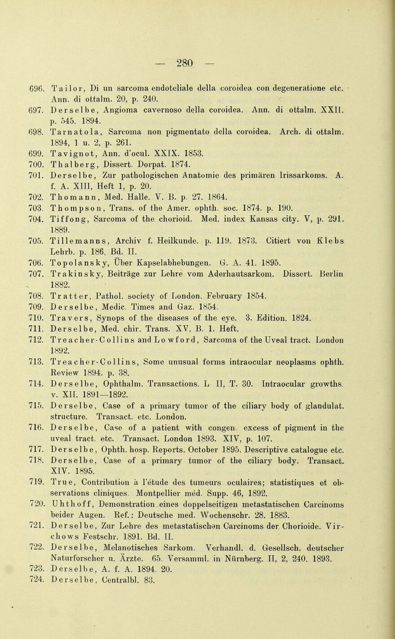 696. Tailor, Di un sarcoma endoteliale della coroidea con degeneratione etc. Ann. di ottalm. 20, p. 240. 697. Derselbe, Angioma cavernoso della coroidea. Ann. di ottalm. XXll. p. 545. 1894. 698. Tarnatola, Sarcoma non pigmentato della coroidea. Arch. di ottalm. 1894, 1 u. 2, p. 261. 699. Tavignot, Ann. d'ocul. XXIX. 1853. 700. Thalberg, Dissert. Dorpat. 1874. 701. Derselbe, Zur pathologischen Anatomie des primären Irissarkoms. A. f. A. XIII, Heft 1, p. 20. 702. Thomann, Med. Halle. V. B. p. 27. 1864. 703. Thompson, Trans, of the Amer. ophth. soc. 1874. p. 190. 704. Tiffong, Sarcoma of the chorioid. Med. index Kansas city. V, p. 291. 1889. 705. Tille mann s, Archiv f. Heilkunde, p. 119. 1873. Citiert von Klebs Lehrb. p. 186, Bd. H. 706. Topolansky, Über Kapselabhebungen. G. A. 41. 1895. 707. Trakinsky, Beiträge zur Lehre vom Aderhautsarkom. Dissert. Berlin 1882. 708. Tratter, Pathol. society of London. February 1854. 709. Derselbe, Medic. Times and Gaz. 1854. 710. Travers, Synops of the diseases of the eye. 3. Edition. 1824. 711. Derselbe, Med. chir. Trans. XV. B. 1. Heft. 712. Treacher-Collins and Lo wford, Sarcoma of the Uveal tract. London 1892. 713. Treacher-Collins, Some unusual forms intraocular neoplasms ophth. Review 1894. p. 38. 714. Derselbe, Ophthalm. Transactions. L II, T. 30. Intraocular growths. V. XII. 1891—1892. 715. Derselbe, Gase of a primary tumor of the ciliary body of glandulat. structure. Transact. etc. London. 716. Derselbe, Gase of a patient with congen. excess of pigment in the uveal tract. etc. Transact. London 1893. XIV, p. 107. 717. Derselbe, Ophth. hosp. Reports. October 1895. Descriptive catalogue etc. 718. Derselbe, Gase of a primary tumor of the ciliary body, Transact. XIV. 1895. 719. True, Gontribution ä l'etude des tumeurs oculaires; statistiques et ob- servations cliniques. Montpellier med. Supp. 46, 1892. 720. Uhthoff, Demonstration,eines doppelseitigen metastatischen Garcinoms beider Augen. Ref.: Deutsche med. Wochenschr. 28. 1883. 721. Derselbe, Zur Lehre des metastatischon Garcinoms der Ghorioide. Vir- chows Festschr. 1891. Bd. IL 722. Derselbe, Melanotisches Sarkom. Verhandl. d. Gesellsch. deutscher Naturforscher u. Ärzte. 65. Versamml. in Nürnberg. II, 2, 240. 1893. 723. Derselbe, A. f. A. 1894. 20. 724. Derselbe, Centralbl. 83.