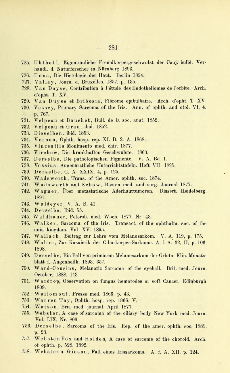 725. Uhthoff, Eigentümliche Fremdkörpergeschwulst der Conj. bulbi. Ver- handl. d. Naturforscher in Nürnberg 1893. 726. Unna, Die Histologie der Haut. Berlin 1894. 727. Valley, Journ. d. Bruxelles. 1857. p. 135. 728. Van Duyse, Contribution ä l'etude des Endotheliomes de l'orbite. Arch. d'opht. T. XV. 729. Van Duyse et Bribosia, Fibrome epibulbaire. Arch. d'opht. T. XV. 730. Veasey, Primary Sarcoma of the Iris. Ann. of ophth. and otol. VI, 4. p. 767. 731. Velpe au et Bauchet, Bull, de la soc. anat. 1852. 732. Velpeau et Grau, ibid. 1852. 783. Dieselben, ibid. 1853. 734. Vernon, Ophth. hosp. rep. XL B. 2. A. 1868. 735. Vincentiis Monimento med. chir. 1877. 736. Virchow, Die krankhaften Geschwülste. 1863. 737. Derselbe, Die pathologischen Pigmente. V. A. Bd. L 738. Vossius, Augenärztliche Unterrichtstafeln. Heft VII. 1895. 739. Derselbe, G. A. XXIX, 4, p. 125. 740. Wadsworth, Trans, of the Amer. ophth. soc. 1874. 741. WadsWorth and Schow, Bosten med. and surg, Journal 1877. 742. Wagner, Über metastatische Aderhauttumoren. Dissert. Heidelberg. 1891. 743. Waldeyer, V. A. B. 41. 744. Derselbe, Ibid. 55. 745. Waldhauer, Petersb. med. Woch. 1877. Nr. 43. 746. Walker, Sarcoma of the Iris. Transact. of the ophthalm. soc. of the Unit, kingdom. Vol. XV. 1895. 747. Wallach, Beitrag zur Lehre vom Melanosarkom. V. A. 119, p. 175. 748. Walter, Zur Kasuistik der Oiliarkörper-Sarkome. A. f. A. 32, II, p. 106. 1898. 749. Derselbe, Ein Fall von primärem Melanosarkom der Orbita. Klin. Monats- blatt f. Augenheilk. 1893. 357. 750. Ward-Cousins, Melanotic Sarcoma of the eyeball. Brit. med. Journ. October. 1888. 143. 751. Wardrop, Observation on fungus hematodes or soft Cancer. Edinburgh 1809. 752. Warlomout, Presse med. 1866. p. 43. 753. Warren Tay, Ophth. hosp. rep. 1866. V. 754. Watson, Brit. med. Journal. April 1877. 755. Webster, A case of sarcoma of the ciliary body New York med. Journ. Vol. LIX, Nr. 806. 756. Derselbe, Sarcoma of the Iris. Rep. of the amer. ophth. soc. 1885. p. 23. 757. Webster-Fox and Holden, A case of säircome of the choroid. Arch. ot ophth. p. 528. 1892. 758. Webster u. Gieson, Fall eines Irissarkoms. A. f. A. XII, p. 124.