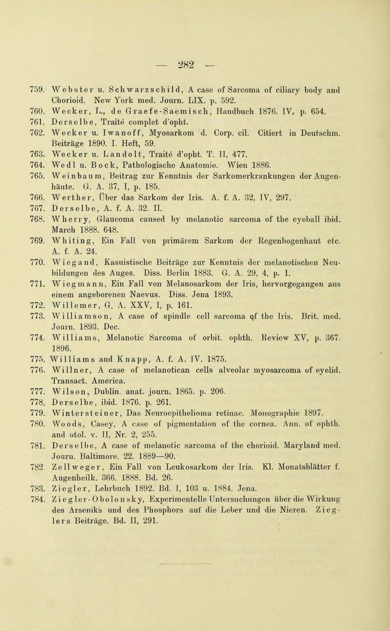 759. Webster u. Schwarzschild, A case of Saicoma of ciliary body and Chorioid. New York med. Journ. LIX. p. 592, 760. Wecker, L., de Graefe-Saemisch, Handbuch 1876. IV, p. 654. 761. Derselbe, Traite complet d'opht. 762. Wecker u. Iwanoff, Myosarkom d. Corp. eil. Citiert in Deutschm. Beiträge 1890. I. Heft, 59. 763. Wecker u. L an dolt, Traite d'opht. T. II, 477. 764. Wedl u. Bock, Pathologische Anatomie. Wien 1886. 765. Weinbaum, Beitrag zur Kenntnis der Sarkomerkrankungen der Augen- häute. G. A. 37, I, p. 185. 766. Werther, Über das Sarkom der Iris, A. f, A. 32, IV, 297, 767. Derselbe, A, f, A. 32. II. 768. Wherry, Glaucoma caused by melanotic sarcoma of the eyeball ibid. March 1888. 648. 769. Whiting, Ein Fall von primärem Sarkom der Regenbogenhaut etc. A. f. A. 24. 770. Wiegand, Kasuistische Beiträge zur Kenntnis der melanotischen Neu- bildungen des Auges. Diss. Berlin 1883. G. A. 29, 4, p. 1. 771. Wiegmann, Ein Fall von Melanosarkom der Iris, hervorgegangen aus einem angeborenen Naevus. Diss. Jena 1893. 772. Willemer, G. A. XXV, I, p. 161. 773. Williamson, A case of spindle cell sarcoma of the Iris. Brit. med. Journ. 1893. Dec. 774. Williams, Melanotic Sarcoma of orbit. ophth. Review XV, p. 367. 1896. 775. Williams and Knapp, A. f. A. IV. 1875. 776. Willner, A case of melanotican cells alveolar myosarcoma of eyelid. Transact. America. 777. Wilson, Dublin, anat. journ. 1865. p. 206. 778. Derselbe, ibid. 1876. p. 261. 779. Wintersteiner, Das Neuroepithelioma retinae. Monographie 1897. 780. Woods, Casey, A case of pigmentation of the cornea. Ann. of ophth. and otol. V. II, Nr. 2, 255. 781. Derselbe, A case of melanotic sarcoma of the chorioid. Maryland med. Journ. Baltimore. 22. 1889—90. 782 Zellweg er. Ein Fall von Leukosarkom der Iris. Kl. Monatsblätter f. Augenheilk. 366. 1888. Bd. 26. 783. Ziegler, Lehrbuch 1892. Bd. I, 103 u. 1884. Jena. 784. Ziegler-Obolonsky, Experimentelle Untersuchungen über die Wirkung des Arseniks und des Phosphors auf die Leber und die Nieren. Zieg- lers Beiträge. Bd. II, 291.