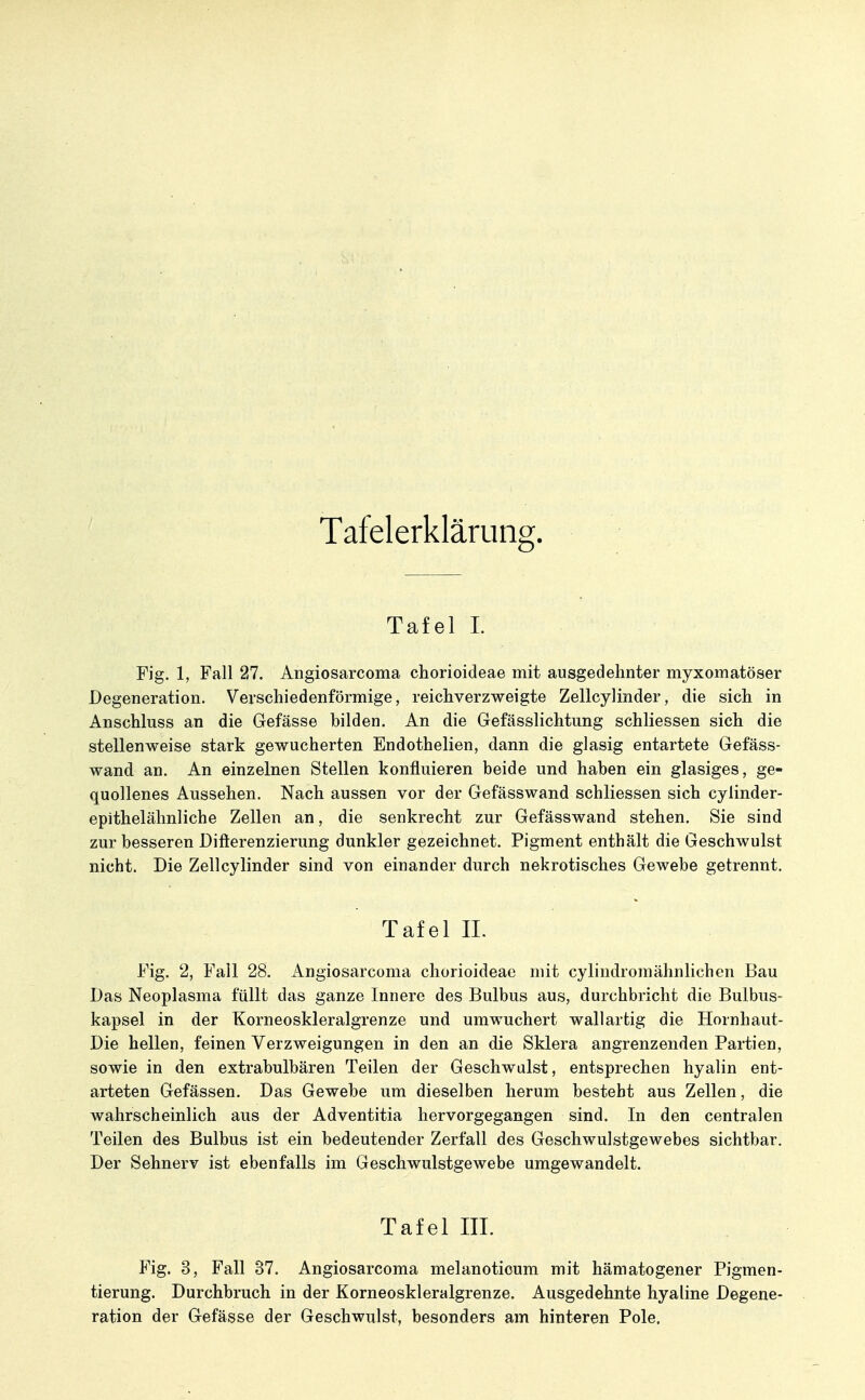 Tafelerklärung. Tafel I. Fig. 1, Fall 27. Angiosarcoma chorioideae mit ausgedehnter myxomatöser Degeneration. Verscliiedenförmige, reichverzweigte Zellcylinder, die sich in Anschluss an die Gefässe bilden. An die Gefässlichtung schliessen sich die stellenweise stark gewucherten Endothelien, dann die glasig entartete Gefäss- wand an. An einzelnen Stellen konfluieren beide und haben ein glasiges, ge- quollenes Aussehen. Nach aussen vor der Gefässwand schliessen sich cylinder- epithelähnliche Zellen an, die senkrecht zur Gefässwand stehen. Sie sind zur besseren Difterenzierung dunkler gezeichnet. Pigment enthält die Geschwulst nicht. Die Zellcylinder sind von einander durch nekrotisches Gewebe getrennt. Tafel IL Fig. 2, Fall 28. Angiosarcoma chorioideae mit cylindromähnlichen Bau Das Neoplasma füllt das ganze Innere des Bulbus aus, durchbricht die Bulbus- kapsei in der Korneoskleralgrenze und umwuchert wallartig die Hornhaut- Die hellen, feinen Verzweigungen in den an die Sklera angrenzenden Partien, sowie in den extrabulbären Teilen der Geschwulst, entsprechen hyalin ent- arteten Gefässen. Das Gewebe um dieselben herum besteht aus Zellen, die wahrscheinlich aus der Adventitia hervorgegangen sind. In den centralen Teilen des Bulbus ist ein bedeutender Zerfall des Geschwulstgewebes sichtbar. Der Sehnerv ist ebenfalls im Geschwulstgewebe umgewandelt. Tafel III. Fig. 3, Fall 37. Angiosarcoma melanotioum mit hämatogener Pigmen- tierung. Durchbruch in der Korneoskleralgrenze. Ausgedehnte hyaline Degene- ration der Gefässe der Geschwulst, besonders am hinteren Pole.