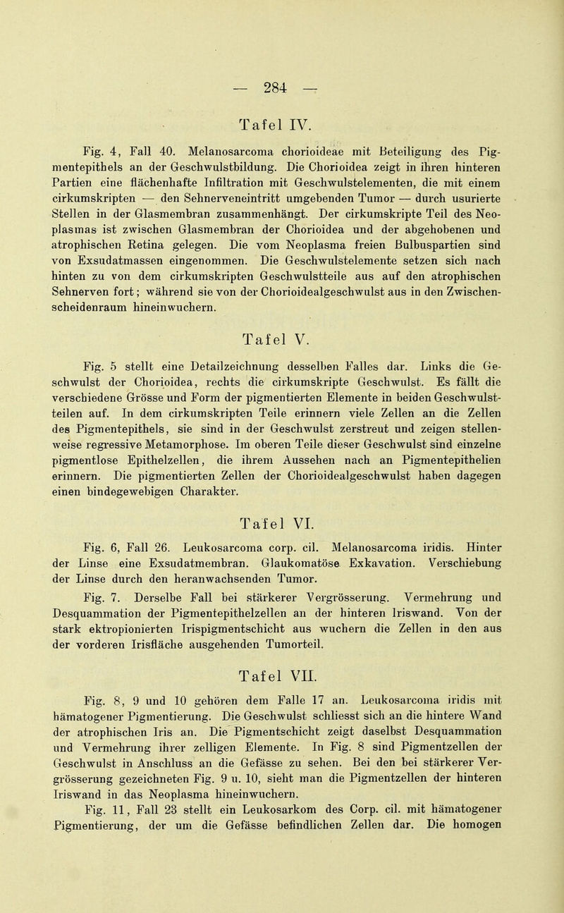 Tafel IV. Fig. 4, Fall 40. Melanosarcoma chorioideae mit Beteiligung des Pig- mentepithels an der Geschwulstbildung. Die Chorioidea zeigt in ihren hinteren Partien eine flächenhafte Infiltration mit Geschwulstelementen, die mit einem cirkumSkripten — den Sehnerveneintritt umgebenden Tumor — durch usurierte Stellen in der Glasmembran zusammenhängt. Der cirkumskripte Teil des Neo- plasmas ist zwischen Glasmembran der Chorioidea und der abgehobenen und atrophischen Retina gelegen. Die vom Neoplasma freien ßulbuspartien sind von Exsudatmassen eingenommen. Die Geschwulstelemente setzen sich nach hinten zu von dem cirkumskripten Geschwulstteile aus auf den atrophischen Sehnerven fort; während sie von der Chorioidealgeschwulst aus in den Zwischen- scheidenraum hineinwuchern. Tafel V. Fig. 5 stellt eine Detailzeichnung desselben Falles dar. Links die Ge- schwulst der Chorioidea, rechts die cirkumskripte Geschwulst. Es fällt die verschiedene Grösse und Form der pigmentierten Elemente in beiden Geschwulst- teilen auf. In dem cirkumskripten Teile erinnern viele Zellen an die Zellen des Pigmentepithels, sie sind in der Geschwulst zerstreut und zeigen stellen- weise regi-essive Metamorphose. Im oberen Teile dieser Geschwulst sind einzelne pigmentlose Epithelzellen, die ihrem Aussehen nach an Pigmentepithelien erinnern. Die pigmentierten Zellen der Chorioidealgeschwulst haben dagegen einen bindegewebigen Charakter, Tafel VI. Fig. 6, Fall 26. Leukosarcoma corp, eil. Melanosarcoma iridis. Hinter der Linse eine Exsudatmembran. Glaukomatöse- Exkavation. Verschiebung der Linse durch den heranwachsenden Tumor. Fig. 7. Derselbe Fall bei stärkerer Vergrösserung. Vermehrung und Desquammation der Pigmentepithelzellen an der hinteren Iriswand. Von der stark ektropionierten Irispigmentschicht aus wuchern die Zellen in den aus der vorderen Irisfläche ausgehenden Tumorteil. Tafel VII. Fig. 8, 9 und 10 gehören dem Falle 17 an. Leukosarcoma iridis mit hämatogener Pigmentierung. Die Geschwulst schliesst sich an die hintere Wand der atrophischen Iris an. Die Pigmentschicht zeigt daselbst Desquammation und Vermehrung ihrer zelligen Elemente. In Fig. 8 sind Pigmentzellen der Geschwulst in Anschluss an die Gefässe zu sehen. Bei den bei stärkerer Ver- grösserung gezeichneten Fig. 9 u. 10, sieht man die Pigmentzellen der hinteren Iriswand in das Neoplasma hineinwuchern. Fig. 11, Fall 23 stellt ein Leukosarkom des Corp. eil. mit hämatogener Pigmentierung, der um die Gefässe befindlichen Zellen dar. Die homogen