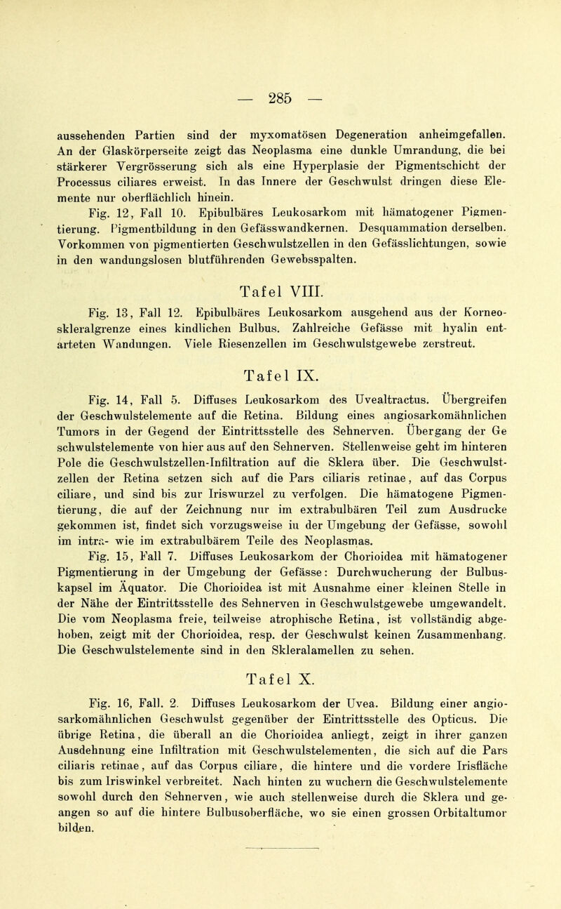 aussehenden Partien sind der myxomatösen Degeneration anheimgefallen. An der Glaskörperseite zeigt das Neoplasma eine dunkle Umrandung, die bei stärkerer Vergrösserung sich als eine Hyperplasie der Pigmentschicht der Processus ciliares erweist. In das Innere der Geschwulst dringen diese Ele- mente nur oberflächlich hinein. Fig. 12, Fall 10. Epibulbäres Leukosarkom mit hämatogener Pigmen- tierung. Pigmentbildung in den Gefässwandkernen. Desquammation derselben. Vorkommen von pigmentierten Geschwulstzellen in den Gefässlichtungen, sowie in den wandungslosen blutführenden Gewebsspalten. Tafel VIII. Fig. 13, Fall 12. Epibulbäres Leukosarkom ausgehend aus der Korneo- skleralgrenze eines kindlichen Bulbus. Zahlreiche Gefässe mit hyalin ent- arteten Wandungen. Viele Riesenzellen im Geschwulstgewebe zerstreut. Tafel IX. Fig. 14, Fall 5. Diffuses Leukosarkom des üvealtractus. Ubergreifen der Geschwulstelemente auf die Retina. Bildung eines angiosarkomähnlichen Tumors in der Gegend der Eintrittsstelle des Sehnerven. Übergang der Ge schwulstelemente von hier aus auf den Sehnerven. Stellenweise geht im hinteren Pole die Geschwulstzellen-Infiltration auf die Sklera über. Die Geschwulst- zellen der Retina setzen sich auf die Pars ciliaris retinae, auf das Corpus ciliare, und sind bis zur Iriswurzel zu verfolgen. Die hämatogene Pigmen- tierung, die auf der Zeichnung nur im extrabulbären Teil zum Ausdrucke gekommen ist, findet sich vorzugsweise iu der Umgebung der Gefässe, sowohl im intr:> wie im extrabulbärem Teile des Neoplasmas. Fig. 15, Fall 7. Diffuses Leukosarkom der Chorioidea mit hämatogener Pigmentierung in der Umgebung der Gefässe: Durchwucherung der Bulbus- kapsel im Äquator. Die Chorioidea ist mit Ausnahme einer kleinen Stelle in der Nähe der Eintrittsstelle des Sehnerven in Geschwulstgewebe umgewandelt. Die vom Neoplasma freie, teilweise atrophische Retina, ist vollständig abge- hoben, zeigt mit der Chorioidea, resp. der Geschwulst keinen Zusammenhang, Die Geschwulstelemente sind in den Skleralamellen zu sehen. Tafel X. Fig. 16, Fall. 2. Diffuses Leukosarkom der Uvea. Bildung einer angio- sarkomähnlichen Geschwulst gegenüber der Eintrittsstelle des Opticus. Die übrige Retina, die überall an die Chorioidea anliegt, zeigt in ihrer ganzen Ausdehnung eine Infiltration mit Geschwulstelementen, die sich auf die Pars ciliaris retinae, auf das Corpus ciliare, die hintere und die vordere Irisfläche bis zum Iriswinkel verbreitet. Nach hinten zu wuchern die Geschwulstelemente sowohl durch den Sehnerven, wie auch stellenweise durch die Sklera und ge- angen so auf die hintere Bulbusoberfläche, wo sie einen grossen Orbitaltumor bilden.