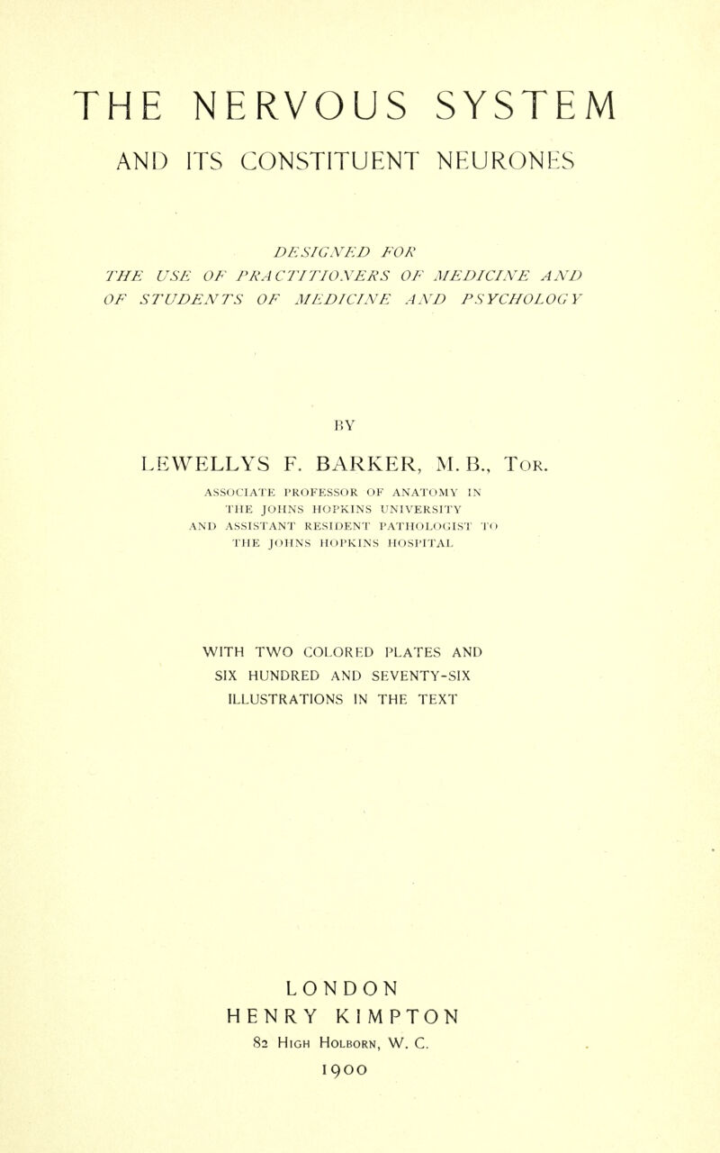 THE NERVOUS SYSTEM AND ITS CONSTITUENT NEURONES DESIGNED FOR THE USE OF PRACTITIONERS OF MEDICINE AND OF STUDENTS OF MEDICINE AND PSYCHOLOGY LEWELLYS F. BARKER, M. B., Tor. ASSOCIATE PROFESSOR OF ANATOMY IN THE JOHNS HOPKINS UNIVERSITY AND ASSISTANT RESIDENT PATHOLOGIST TO THE JOHNS HOPKINS HOSPITAL WITH TWO COLORED PLATES AND SIX HUNDRED AND SEVENTY-SIX ILLUSTRATIONS IN THE TEXT BY LONDON HENRY KIMPTON 82 High Holborn, W. C. 1900