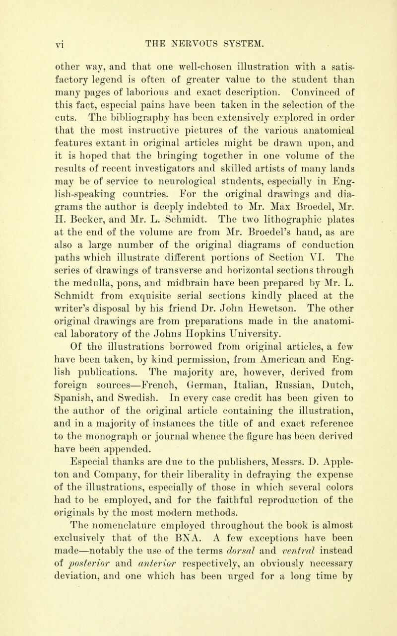 other way, and that one well-chosen illustration with a satis- factory legend is often of greater value to the student than many pages of laborious and exact description. Convinced of this fact, especial pains have been taken in the selection of the cuts. The bibliography has been extensively explored in order that the most instructive pictures of the various anatomical features extant in original articles might be drawn upon, and it is hoped that the bringing together in one volume of the results of recent investigators and skilled artists of many lands may be of service to neurological students, especially in Eng- lish-speaking countries. For the original drawings and dia- grams the author is deeply indebted to Mr. Max Broedel, Mr. H. Becker, and Mr. L. Schmidt. The two lithographic plates at the end of the volume are from Mr. Broedel's hand, as are also a large number of the original diagrams of conduction paths which illustrate different portions of Section VI. The series of drawings of transverse and horizontal sections through the medulla, pons, and midbrain have been prepared by Mr. L. Schmidt from exquisite serial sections kindly placed at the writer's disposal by his friend Dr. John Hewetson. The other original drawings are from preparations made in the anatomi- cal laboratory of the Johns Hopkins University. Of the illustrations borrowed from original articles, a few have been taken, by kind permission, from American and Eng- lish publications. The majority are, however, derived from foreign sources—French, German, Italian, Eussian, Dutch, Spanish, and Swedish. In every case credit has been given to the author of the original article containing the illustration, and in a majority of instances the title of and exact reference to the monograph or journal whence the figure has been derived have been appended. Especial thanks are due to the publishers, Messrs. D. Apple- ton and Company, for their liberality in defraying the expense of the illustrations, especially of those in which several colors had to be employed, and for the faithful reproduction of the originals by the most modern methods. The nomenclature employed throughout the book is almost exclusively that of the BXA. A few exceptions have been made—notably the use of the terms dorsal and ventral instead of posterior and anterior respectively, an obviously necessary deviation, and one which has been urged for a long time by