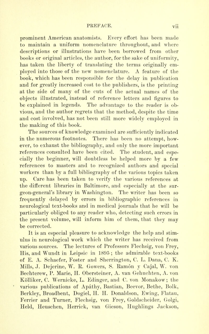 prominent American anatomists. Every effort has been made to maintain a uniform nomenclature throughout, and where descriptions or illustrations have been borrowed from other books or original articles, the author, for the sake of uniformity, has taken the liberty of translating the terms originally em- ployed into those of the new nomenclature. A feature of the book, which has been responsible for the delay in publication and for greatly increased cost to the publishers, is the printing at the side of many of the cuts of the actual names of the objects illustrated, instead of reference letters and figures to be explained in legends. The advantage to the reader is ob- vious, and the author regrets that the method, despite the time and cost involved, has not been still more widely employed in the making of this book. The sources of knowledge examined are sufficiently indicated in the numerous footnotes. There has been no attempt, how- ever, to exhaust the bibliography, and only the more important references consulted have been cited. The student, and espe- cially the beginner, will doubtless be helped more by a few references to masters and to recognized authors and special workers than by a full bibliography of the various topics taken up. Care has been taken to verify the various references at the different libraries in Baltimore, and especially at the sur- geon-general's library in Washington. The writer has been so frequently delayed by errors in bibliographic references in neurological text-books and in medical journals that he will be particularly obliged to any reader who, detecting such errors in the present volume, will inform him of them, that they may be corrected. It is an especial pleasure to acknowledge the help and stim- ulus in neurological work which the writer has received from various sources. The lectures of Professors Flechsig, von Frey, His, and Wundt in Leipsic in 1895 ; the admirable text-books of E. A. Schaefer, Foster and Sherrington, C. L. Dana, C. K. Mills, J. Dejerine, W. E. Gowers, S. Eamon y Cajal, W. von Bechterew, P. Marie, H. Obersteiner, A. van Gehuchten, A. von Kolliker, C. Wernicke, L. Edinger, and C. von Monakow; the various publications of Apathy, Bastian, Beevor, Bethe, Bolk, Berkley, Broadbent, Dogiel, H. H. Donaldson, Ewing, Flatau, Ferrier and Turner, Flechsig, von Frey, Goldscheider, Golgi, Held, Heuschen, Herrick, van Gieson, Hughlings Jackson,