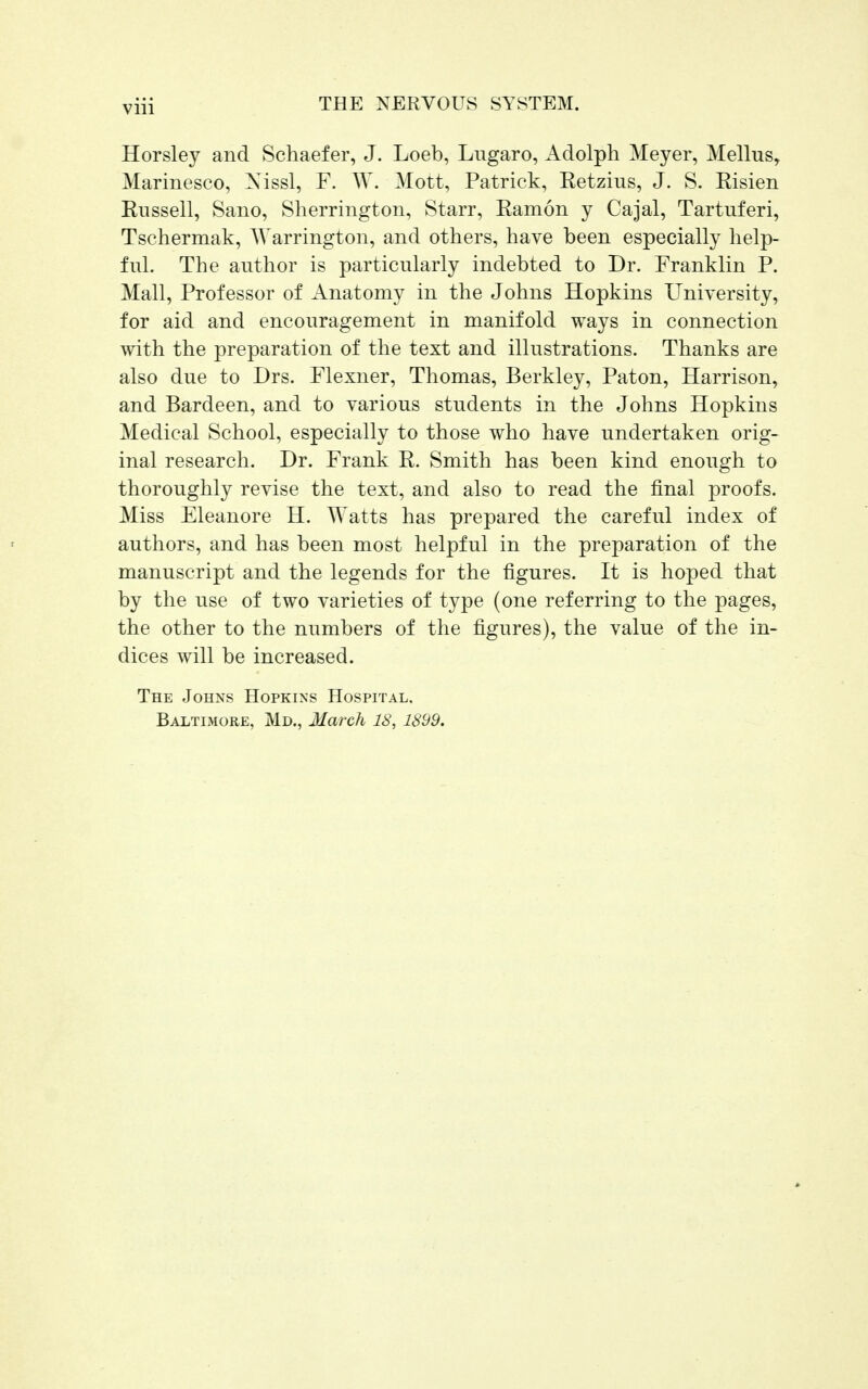 Horsley and Schaefer, J. Loeb, Lugaro, Adolph Meyer, Melius, Marinesco, Xissl, F. W. Mott, Patrick, Ketzius, J. S. Risien Russell, Sano, Sherrington, Starr, Ramon y Cajal, Tartnferi, Tschermak, Warrington, and others, have been especially help- ful. The author is particularly indebted to Dr. Franklin P. Mall, Professor of Anatomy in the Johns Hopkins University, for aid and encouragement in manifold ways in connection with the preparation of the text and illustrations. Thanks are also due to Drs. Flexner, Thomas, Berkley, Paton, Harrison, and Bardeen, and to various students in the Johns Hopkins Medical School, especially to those who have undertaken orig- inal research. Dr. Frank R. Smith has been kind enough to thoroughly revise the text, and also to read the final proofs. Miss Eleanore H. Watts has prepared the careful index of authors, and has been most helpful in the preparation of the manuscript and the legends for the figures. It is hoped that by the use of two varieties of type (one referring to the pages, the other to the numbers of the figures), the value of the in- dices will be increased. The Johns Hopkins Hospital. Baltimore, Md., March 18, 1899.
