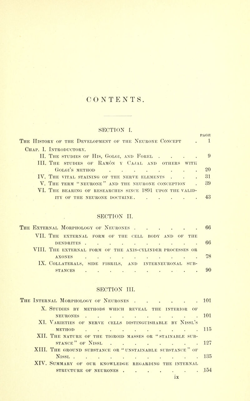 CONTENTS. SECTION r. PAGE The History of the Development op the Neurone Concept . 1 Chap. 1. Introductory. II. The studies of His, Golgi, and Forel 9 III. The studies of Ramon y Cajal and others with GOLGl'S METHOD 20 IV. The vital staining of the nerve elements ... 31 V. The term  neurone  and the neurone conception . 39 VI. The bearing of researches since 1891 upon the valid- ity OF THE NEURONE DOCTRINE 43 SECTION II. The External Morphology of Neurones 66 VII. The external form of the cell body and of the DENDRITES 66 VIII. The external form of the axis-cylinder processes or AXONES . . .78 IX. Collaterals, side fibrils, and interneuronal sub- stances 90 SECTION III. The Internal Morphology of Neurones 101 X. Studies by methods which reveal the interior of neurones 101 XI. Varieties of nerve cells distinguishable by Nissl's METHOD 115 XII. The nature of the tigroid masses or  stainable sub- stance  of Nissl 127 XIII. The ground substance or  unstainable substance  of Nissl 135 XIV. Summary of our knowledge regarding the internal structure of neurones 154