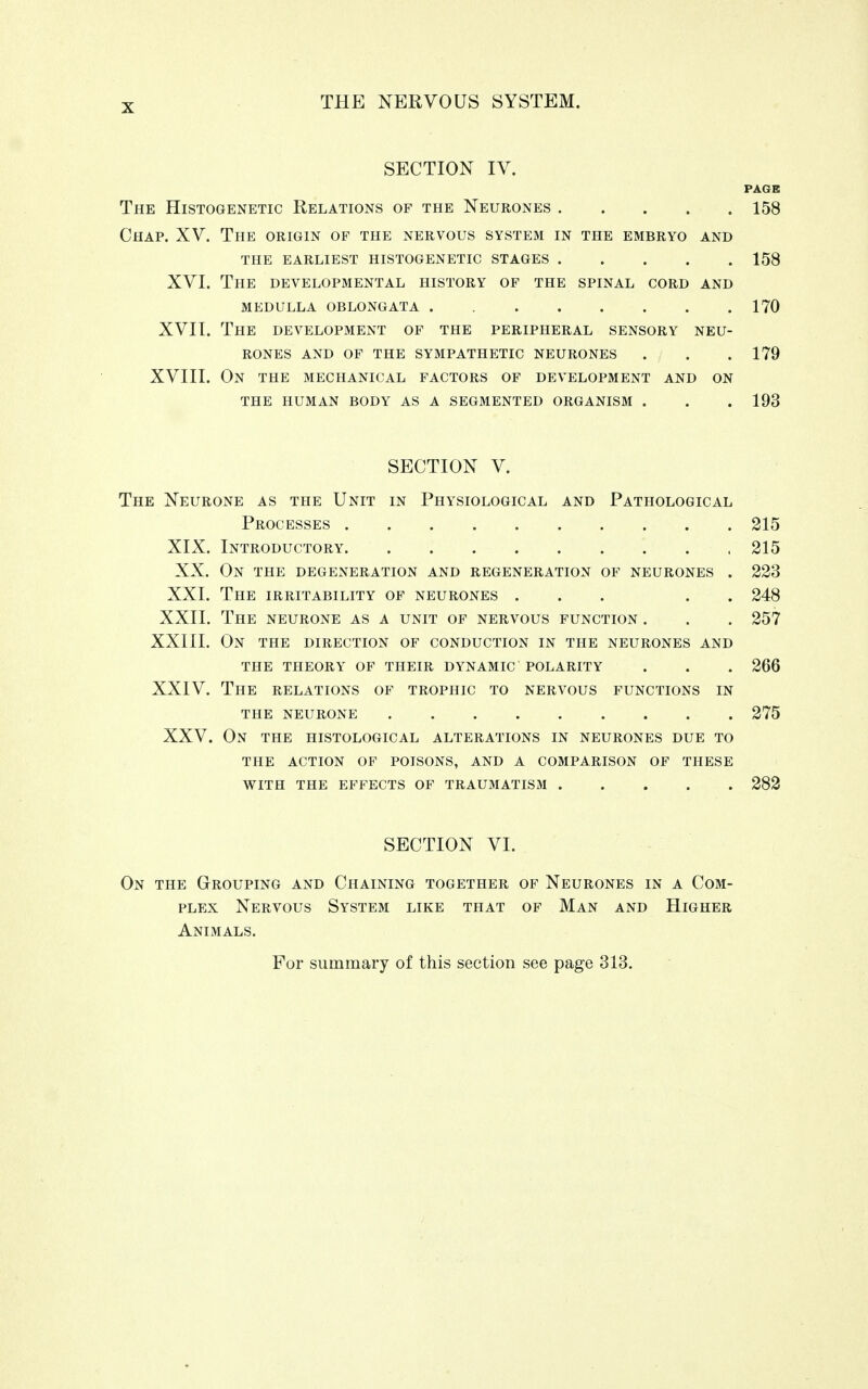 SECTION IV. PAGE The Histogenetic Relations of the Neurones . . . . ■ 158 Chap. XV. The origin of the nervous system in the embryo and THE EARLIEST HISTOGENETIC STAGES 158 XVI. The developmental history of the spinal cord and MEDULLA OBLONGATA 170 XVII. The development of the peripheral sensory neu- rones AND OF THE SYMPATHETIC NEURONES . j . .179 XVIII. On the mechanical factors of development and on THE HUMAN BODY AS A SEGMENTED ORGANISM . . . 193 SECTION V. The Neurone as the Unit in Physiological and Pathological Processes 215 XIX. Introductory , 215 XX. On the degeneration and regeneration of neurones . 223 XXI. The irritability of neurones ... . . 248 XXII. The neurone as a unit of nervous function . . . 257 XXIII. On the direction of conduction in the neurones and THE THEORY OF THEIR DYNAMIC POLARITY . . . 266 XXIV. The relations of trophic to nervous functions in THE NEURONE 275 XXV. On the histological alterations in neurones due to THE ACTION OF POISONS, AND A COMPARISON OF THESE WITH THE EFFECTS OF TRAUMATISM 282 SECTION VI. On the Grouping and Chaining together of Neurones in a Com- plex Nervous System like that of Man and Higher Animals. For summary of this section see page 313.