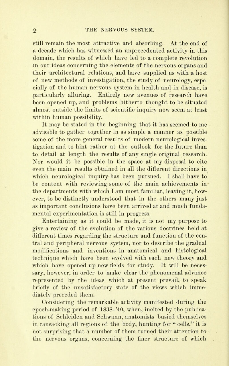 still remain the most attractive and absorbing. At the end of a decade which has witnessed an unprecedented activity in this domain, the results of which have led to a complete revolution m our ideas concerning the elements of the nervous organs and their architectural relations, and have supplied us with a host of new methods of investigation, the study of neurology, espe- cially of the human nervous system in health and in disease, is particularly alluring. Entirely new avenues of research have been opened up, and problems hitherto thought to be situated almost outside the limits of scientific inquiry now seem at least within human possibility. It may be stated in the beginning that it has seemed to me advisable to gather together in as simple a manner as possible some of the more general results of modern neurological inves- tigation and to hint rather at the outlook for the future than to detail at length the results of any single original research. Nor would it be possible in the space at my disposal to cite even the main results obtained in all the different directions in which neurological inquiry has been pursued. I shall have to be content with reviewing some of the main achievements in* the departments with which I am most familiar, leaving it, how- ever, to be distinctly understood that in the others many just as important conclusions have been arrived at and much funda- mental experimentation is still in progress. Entertaining as it could be made, it is not my purpose to give a review of the evolution of the various doctrines held at different times regarding the structure and function of the cen- tral and peripheral nervous system, nor to describe the gradual modifications and inventions in anatomical and histological technique which have been evolved with each new theory and which have opened up new fields for study. It will be neces- sary, however, in order to make clear the phenomenal advance represented by the ideas which at present prevail, to speak briefly of the unsatisfactory state of the views which imme- diately preceded them. Considering the remarkable activity manifested during the epoch-making period of 1838-'40, when, incited by the publica- tions of Schleiden and Schwann, anatomists busied themselves in ransacking all regions of the body, hunting for  cells, it is not surprising that a number of them turned their attention to the nervous organs, concerning the finer structure of which