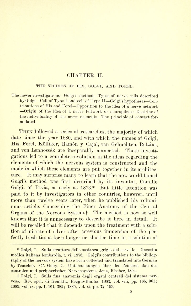 CHAPTER II. THE STUDIES OF HIS, GOLGI, AND FOREL. The newer investigations—Golgi's method—Types of nerve cells described by Golgi—Cell of Type I and cell of Type II—Golgi's hypotheses—Con- tributions of His and Porel—Opposition to the idea of a nerve network —Origin of the idea of a nerve feltwork or neuropilem—Doctrine of the individuality of the nerve elements—The principle of contact for- mulated. Then followed a series of researches, the majority of which date since the year 1880, and with which the names of Golgi, His, Forel, Kolliker, Ramon y Cajal, van Gehuchten, Retzius, and von Lenhossek are inseparably connected. These investi- gations led to a complete revolution in the ideas regarding the elements of which the nervous system is constructed and the mode in which these elements are put together in its architec- ture. It may surprise many to learn that the now world-famed Golgi's method was first described by its inventor, Camillo Golgi, of Pa via, as early as 1873.* But little attention was paid to it by investigators in other countries, however, until more than twelve years later, when he published his volumi- nous article, Concerning the Finer Anatomy of the Central Organs of the Nervous System, f The method is now so well known that it is unnecessary to describe it here in detail. It will be recalled that it depends upon the treatment with a solu- tion of nitrate of silver after previous immersion of the per- fectly fresh tissue for a longer or shorter time in a solution of * Golgi, C. Sulla struttura della sostanza grigia del cervello. Gazzetta medica italiana lombardia, t. vi, 1873. Golgi's contributions to the bibliog- raphy of the nervous system have been collected and translated into German by Teuscher. Cf. Golgi, C, Untersuchungen fiber den feineren Bau des centralen und peripherischen Nervensystems, Jena, Fischer, 1894. f Golgi, C. Sulla fina anatomia degli organi centrali del sistema ner- voso. Riv. sper. di freniatr., Reggio-Emilia, 1882, vol. viii, pp. 165, 361; 1883, vol. ix, pp. 1, 161, 385; 1885, vol. xi, pp. 72, 193.