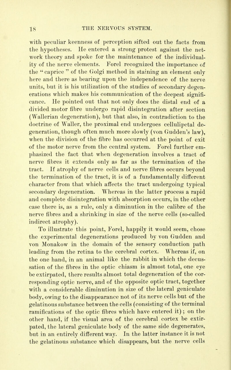 with peculiar keenness of perception sifted out the facts from the hypotheses. He entered a strong protest against the net- work theory and spoke for the maintenance of the individual- ity of the nerve elements. Forel recognized the importance of the  caprice  of the Golgi method in staining an element only here and there as bearing upon the independence of the nerve units, but it is his utilization of the studies of secondary degen- erations which makes his communication of the deepest signifi- cance. He pointed out that not only does the distal end of a divided motor fibre undergo rapid disintegration after section (Wallerian degeneration), but that also, in contradiction to the doctrine of Waller, the proximal end undergoes cellulipetal de- generation, though often much more slowly (von Gudden's law), when the division of the fibre has occurred at the point of exit of the motor nerve from the central system. Forel further em- phasized the fact that when degeneration involves a tract of nerve fibres it extends only as far as the termination of the tract. If atrophy of nerve cells and nerve fibres occurs beyond the termination of the tract, it is of a fundamentally different character from that which affects the tract undergoing typical secondary degeneration. Whereas in the latter process a rapid and complete disintegration with absorption occurs, in the other case there is, as a rule, only a diminution in the calibre of the nerve fibres and a shrinking in size of the nerve cells (so-called indirect atrophy). To illustrate this point, Forel, happily it would seem, chose the experimental degenerations produced by von Gudden and von Monakow in the domain of the sensory conduction path leading from the retina to the cerebral cortex. Whereas if, on the one hand, in an animal like the rabbit in which the decus- sation of the fibres in the optic chiasm is almost total, one eye be extirpated, there results almost total degeneration of the cor- responding optic nerve, and of the opposite optic tract, together with a considerable diminution in size of the lateral geniculate body, owing to the disappearance not of its nerve cells but of the gelatinous substance between the cells (consisting of the terminal ramifications of the optic fibres which have entered it); on the other hand, if the visual area of the cerebral cortex be extir- pated, the lateral geniculate body of the same side degenerates, but in an entirely different way. In the latter instance it is not the gelatinous substance which disappears, but the nerve cells