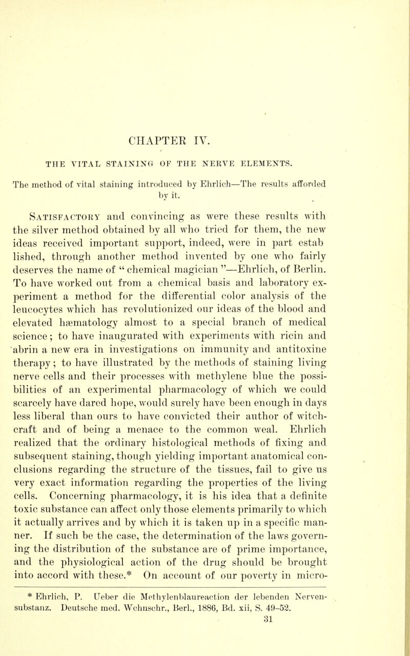 CHAPTER IV. THE VITAL STAINING OF THE NEKVE ELEMENTS. The method of vital staining introduced by Ehrlich—The results afforded by it. Satisfactoky and convincing as were these results with the silver method obtained by all who tried for them, the new ideas received important support, indeed, were in part estab lished, through another method invented by one who fairly deserves the name of  chemical magician —Ehrlich, of Berlin. To have worked out from a chemical basis and laboratory ex- periment a method for the differential color analysis of the leucocytes which has revolutionized our ideas of the blood and elevated hematology almost to a special branch of medical science; to have inaugurated with experiments with ricin and abrin a new era in investigations on immunity and antitoxine therapy; to have illustrated by the methods of staining living nerve cells and their processes with methylene blue the possi- bilities of an experimental pharmacology of which we could scarcely have dared hope, would surely have been enough in days less liberal than ours to have convicted their author of witch- craft and of being a menace to the common weal. Ehrlich realized that the ordinary histological methods of fixing and subsequent staining, though yielding important anatomical con- clusions regarding the structure of the tissues, fail to give us very exact information regarding the properties of the living cells. Concerning pharmacology, it is his idea that a definite toxic substance can affect only those elements primarily to which it actually arrives and by which it is taken up in a specific man- ner. If such be the case, the determination of the laws govern- ing the distribution of the substance are of prime importance, and the physiological action of the drug should be brought into accord with these.* On account of our poverty in micro- * Ehrlich, P. Ueber die Methylenblaureaction der lebenden Nerven- substanz. Deutsche med. Wchnschr., Berl., 1886, Bd. xii, S. 49-52.
