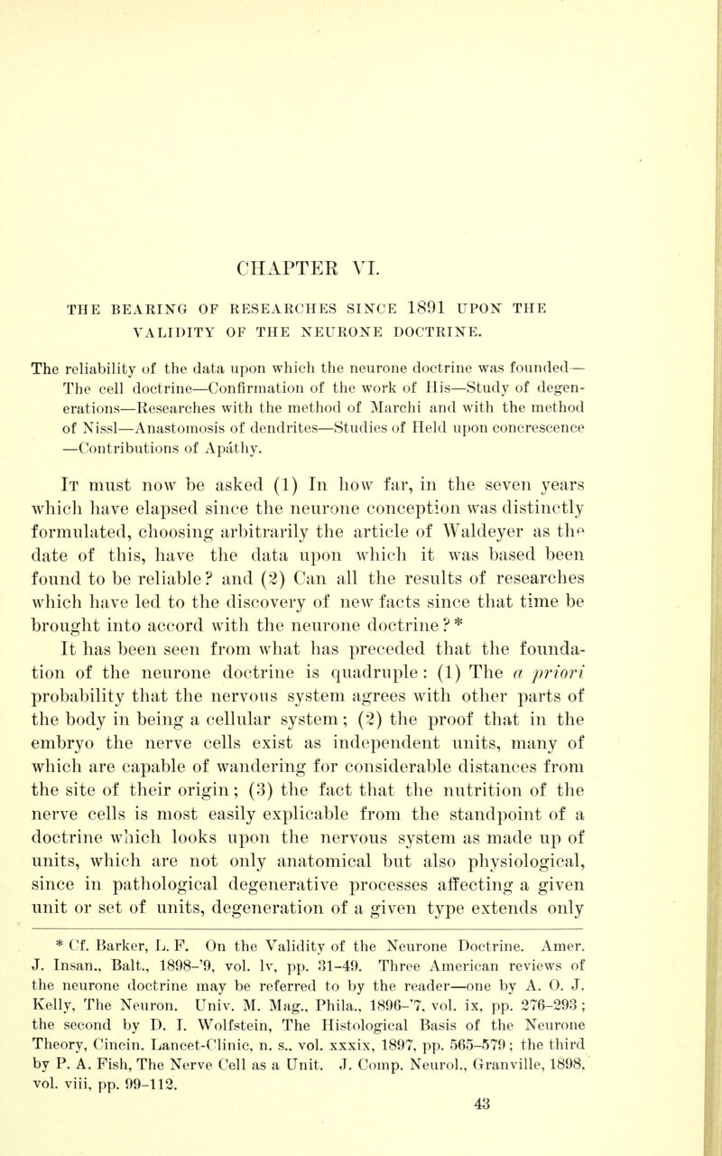 THE BEARING OF RESEARCHES SINCE 1891 UPON THE VALIDITY OF THE NEURONE DOCTRINE. The reliability of the data upon which the neurone doctrine was founded— The cell doctrine—Confirmation of the work of His—Study of degen- erations—Researches with the method of Marchi and with the method of Nissl—Anastomosis of dendrites—Studies of Held upon concrescence —Contributions of Apathy. It must now be asked (1) In how far, in the seven years which have elapsed since the neurone conception was distinctly formulated, choosing arbitrarily the article of Waldeyer as the date of this, have the data upon which it was based been found to be reliable ? and (2) Can all the results of researches which have led to the discovery of new facts since that time be brought into accord with the neurone doctrine ? * It has been seen from what has preceded that the founda- tion of the neurone doctrine is quadruple : (1) The a priori probability that the nervous system agrees with other parts of the body in being a cellular system; (2) the proof that in the embryo the nerve cells exist as independent units, many of which are capable of wandering for considerable distances from the site of their origin; (3) the fact that the nutrition of the nerve cells is most easily explicable from the standpoint of a doctrine which looks upon the nervous system as made up of units, which are not only anatomical but also physiological, since in pathological degenerative processes affecting a given unit or set of units, degeneration of a given type extends only * Cf. Barker, L. F. On the Validity of the Neurone Doctrine. Amer. J. Insan., Bait., 1898-9, vol. lv, pp. 31-49. Three American reviews of the neurone doctrine may be referred to by the reader—one by A. O. J. Kelly, The Neuron. Univ. M. Mag., Phila., 1896-'7, vol. ix, pp. 276-293 ; the second by D. I. Wolfstein, The Histological Basis of the Neurone Theory, Cincin. Lancet-Clinic, n. s.. vol. xxxix, 1897, pp. 565-579; the third by P. A. Fish, The Nerve Cell as a Unit. J. Comp. Neurol., Granville, 1898, vol. viii, pp. 99-112.